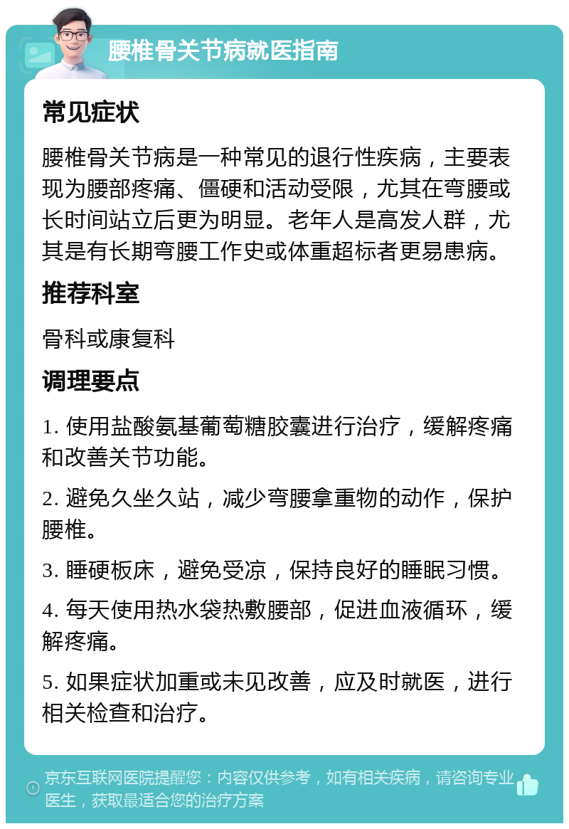 腰椎骨关节病就医指南 常见症状 腰椎骨关节病是一种常见的退行性疾病，主要表现为腰部疼痛、僵硬和活动受限，尤其在弯腰或长时间站立后更为明显。老年人是高发人群，尤其是有长期弯腰工作史或体重超标者更易患病。 推荐科室 骨科或康复科 调理要点 1. 使用盐酸氨基葡萄糖胶囊进行治疗，缓解疼痛和改善关节功能。 2. 避免久坐久站，减少弯腰拿重物的动作，保护腰椎。 3. 睡硬板床，避免受凉，保持良好的睡眠习惯。 4. 每天使用热水袋热敷腰部，促进血液循环，缓解疼痛。 5. 如果症状加重或未见改善，应及时就医，进行相关检查和治疗。