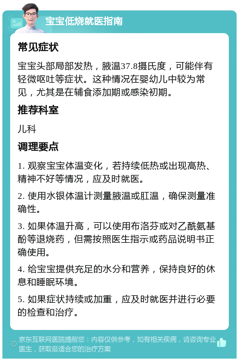 宝宝低烧就医指南 常见症状 宝宝头部局部发热，腋温37.8摄氏度，可能伴有轻微呕吐等症状。这种情况在婴幼儿中较为常见，尤其是在辅食添加期或感染初期。 推荐科室 儿科 调理要点 1. 观察宝宝体温变化，若持续低热或出现高热、精神不好等情况，应及时就医。 2. 使用水银体温计测量腋温或肛温，确保测量准确性。 3. 如果体温升高，可以使用布洛芬或对乙酰氨基酚等退烧药，但需按照医生指示或药品说明书正确使用。 4. 给宝宝提供充足的水分和营养，保持良好的休息和睡眠环境。 5. 如果症状持续或加重，应及时就医并进行必要的检查和治疗。