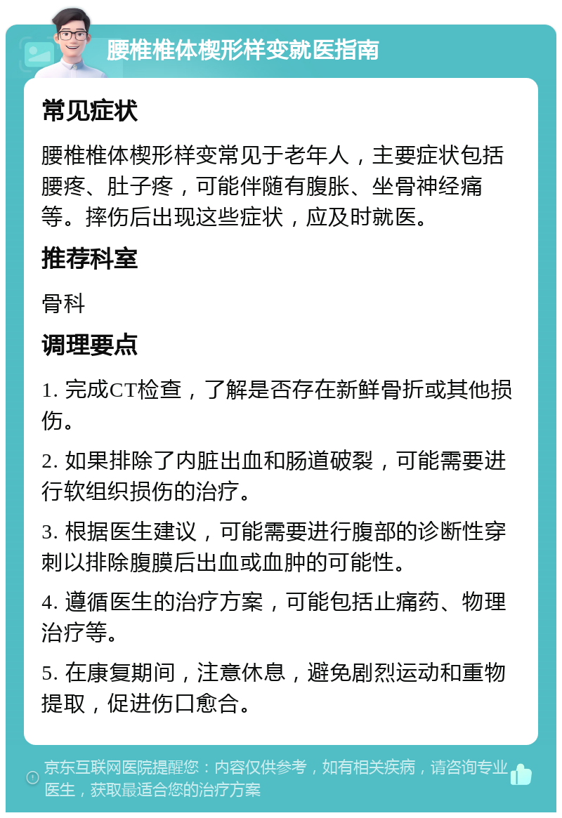 腰椎椎体楔形样变就医指南 常见症状 腰椎椎体楔形样变常见于老年人，主要症状包括腰疼、肚子疼，可能伴随有腹胀、坐骨神经痛等。摔伤后出现这些症状，应及时就医。 推荐科室 骨科 调理要点 1. 完成CT检查，了解是否存在新鲜骨折或其他损伤。 2. 如果排除了内脏出血和肠道破裂，可能需要进行软组织损伤的治疗。 3. 根据医生建议，可能需要进行腹部的诊断性穿刺以排除腹膜后出血或血肿的可能性。 4. 遵循医生的治疗方案，可能包括止痛药、物理治疗等。 5. 在康复期间，注意休息，避免剧烈运动和重物提取，促进伤口愈合。