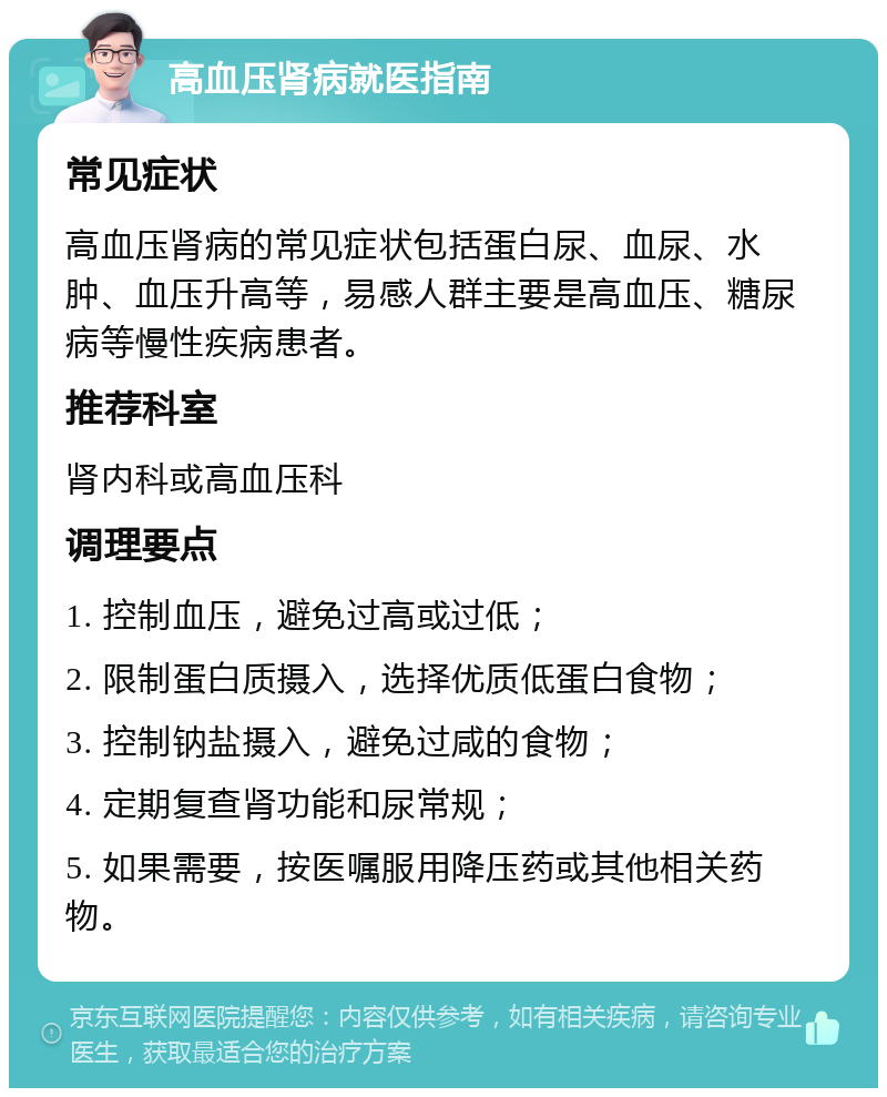 高血压肾病就医指南 常见症状 高血压肾病的常见症状包括蛋白尿、血尿、水肿、血压升高等，易感人群主要是高血压、糖尿病等慢性疾病患者。 推荐科室 肾内科或高血压科 调理要点 1. 控制血压，避免过高或过低； 2. 限制蛋白质摄入，选择优质低蛋白食物； 3. 控制钠盐摄入，避免过咸的食物； 4. 定期复查肾功能和尿常规； 5. 如果需要，按医嘱服用降压药或其他相关药物。