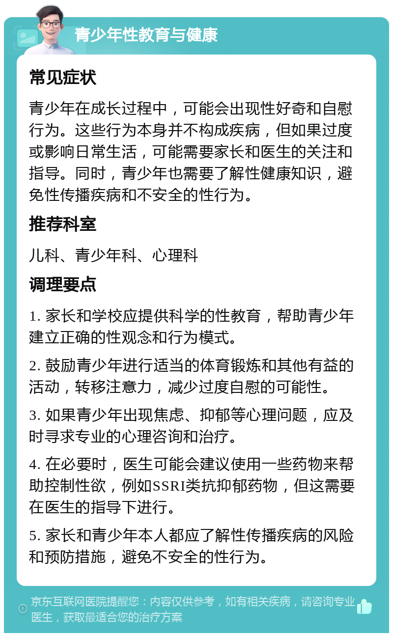 青少年性教育与健康 常见症状 青少年在成长过程中，可能会出现性好奇和自慰行为。这些行为本身并不构成疾病，但如果过度或影响日常生活，可能需要家长和医生的关注和指导。同时，青少年也需要了解性健康知识，避免性传播疾病和不安全的性行为。 推荐科室 儿科、青少年科、心理科 调理要点 1. 家长和学校应提供科学的性教育，帮助青少年建立正确的性观念和行为模式。 2. 鼓励青少年进行适当的体育锻炼和其他有益的活动，转移注意力，减少过度自慰的可能性。 3. 如果青少年出现焦虑、抑郁等心理问题，应及时寻求专业的心理咨询和治疗。 4. 在必要时，医生可能会建议使用一些药物来帮助控制性欲，例如SSRI类抗抑郁药物，但这需要在医生的指导下进行。 5. 家长和青少年本人都应了解性传播疾病的风险和预防措施，避免不安全的性行为。