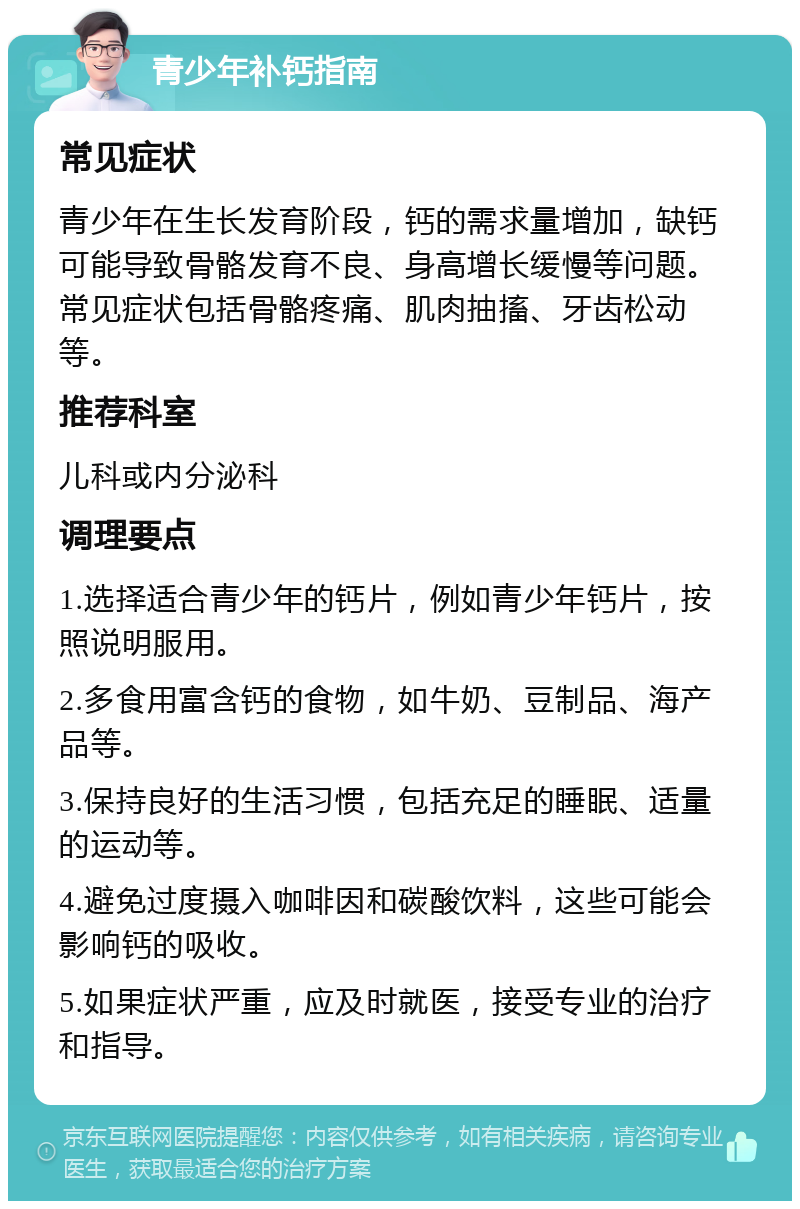 青少年补钙指南 常见症状 青少年在生长发育阶段，钙的需求量增加，缺钙可能导致骨骼发育不良、身高增长缓慢等问题。常见症状包括骨骼疼痛、肌肉抽搐、牙齿松动等。 推荐科室 儿科或内分泌科 调理要点 1.选择适合青少年的钙片，例如青少年钙片，按照说明服用。 2.多食用富含钙的食物，如牛奶、豆制品、海产品等。 3.保持良好的生活习惯，包括充足的睡眠、适量的运动等。 4.避免过度摄入咖啡因和碳酸饮料，这些可能会影响钙的吸收。 5.如果症状严重，应及时就医，接受专业的治疗和指导。