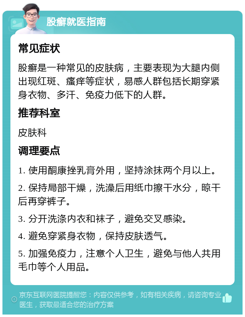 股癣就医指南 常见症状 股癣是一种常见的皮肤病，主要表现为大腿内侧出现红斑、瘙痒等症状，易感人群包括长期穿紧身衣物、多汗、免疫力低下的人群。 推荐科室 皮肤科 调理要点 1. 使用酮康挫乳膏外用，坚持涂抹两个月以上。 2. 保持局部干燥，洗澡后用纸巾擦干水分，晾干后再穿裤子。 3. 分开洗涤内衣和袜子，避免交叉感染。 4. 避免穿紧身衣物，保持皮肤透气。 5. 加强免疫力，注意个人卫生，避免与他人共用毛巾等个人用品。