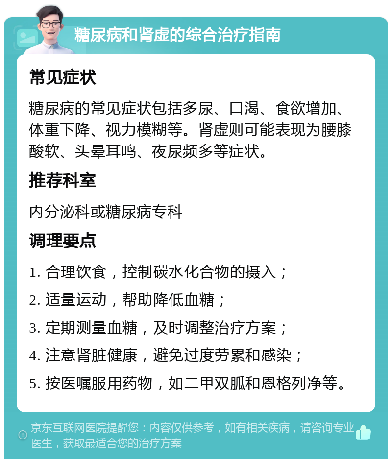 糖尿病和肾虚的综合治疗指南 常见症状 糖尿病的常见症状包括多尿、口渴、食欲增加、体重下降、视力模糊等。肾虚则可能表现为腰膝酸软、头晕耳鸣、夜尿频多等症状。 推荐科室 内分泌科或糖尿病专科 调理要点 1. 合理饮食，控制碳水化合物的摄入； 2. 适量运动，帮助降低血糖； 3. 定期测量血糖，及时调整治疗方案； 4. 注意肾脏健康，避免过度劳累和感染； 5. 按医嘱服用药物，如二甲双胍和恩格列净等。