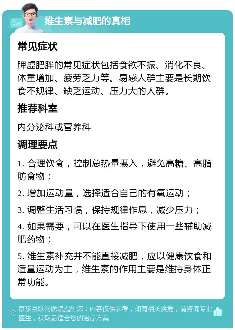 维生素与减肥的真相 常见症状 脾虚肥胖的常见症状包括食欲不振、消化不良、体重增加、疲劳乏力等。易感人群主要是长期饮食不规律、缺乏运动、压力大的人群。 推荐科室 内分泌科或营养科 调理要点 1. 合理饮食，控制总热量摄入，避免高糖、高脂肪食物； 2. 增加运动量，选择适合自己的有氧运动； 3. 调整生活习惯，保持规律作息，减少压力； 4. 如果需要，可以在医生指导下使用一些辅助减肥药物； 5. 维生素补充并不能直接减肥，应以健康饮食和适量运动为主，维生素的作用主要是维持身体正常功能。