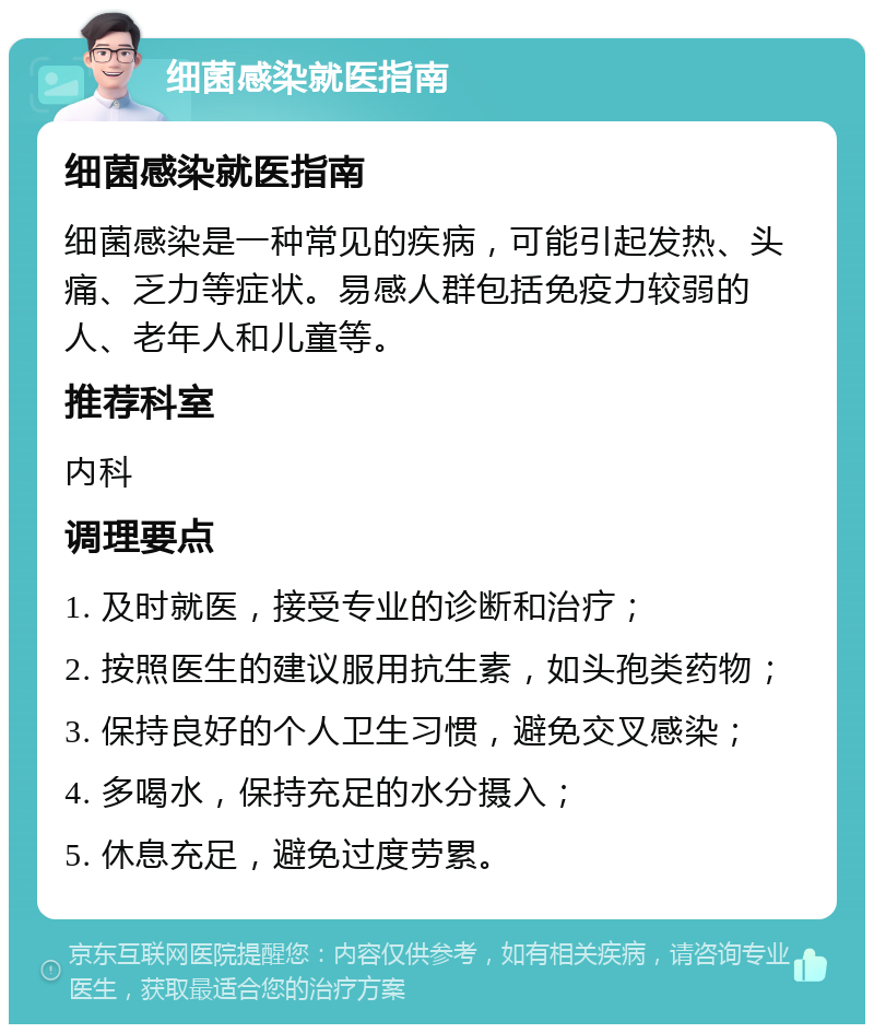 细菌感染就医指南 细菌感染就医指南 细菌感染是一种常见的疾病，可能引起发热、头痛、乏力等症状。易感人群包括免疫力较弱的人、老年人和儿童等。 推荐科室 内科 调理要点 1. 及时就医，接受专业的诊断和治疗； 2. 按照医生的建议服用抗生素，如头孢类药物； 3. 保持良好的个人卫生习惯，避免交叉感染； 4. 多喝水，保持充足的水分摄入； 5. 休息充足，避免过度劳累。