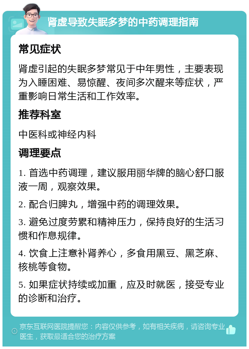 肾虚导致失眠多梦的中药调理指南 常见症状 肾虚引起的失眠多梦常见于中年男性，主要表现为入睡困难、易惊醒、夜间多次醒来等症状，严重影响日常生活和工作效率。 推荐科室 中医科或神经内科 调理要点 1. 首选中药调理，建议服用丽华牌的脑心舒口服液一周，观察效果。 2. 配合归脾丸，增强中药的调理效果。 3. 避免过度劳累和精神压力，保持良好的生活习惯和作息规律。 4. 饮食上注意补肾养心，多食用黑豆、黑芝麻、核桃等食物。 5. 如果症状持续或加重，应及时就医，接受专业的诊断和治疗。