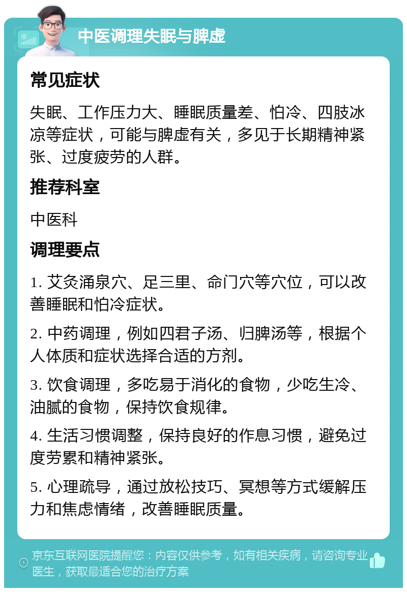 中医调理失眠与脾虚 常见症状 失眠、工作压力大、睡眠质量差、怕冷、四肢冰凉等症状，可能与脾虚有关，多见于长期精神紧张、过度疲劳的人群。 推荐科室 中医科 调理要点 1. 艾灸涌泉穴、足三里、命门穴等穴位，可以改善睡眠和怕冷症状。 2. 中药调理，例如四君子汤、归脾汤等，根据个人体质和症状选择合适的方剂。 3. 饮食调理，多吃易于消化的食物，少吃生冷、油腻的食物，保持饮食规律。 4. 生活习惯调整，保持良好的作息习惯，避免过度劳累和精神紧张。 5. 心理疏导，通过放松技巧、冥想等方式缓解压力和焦虑情绪，改善睡眠质量。