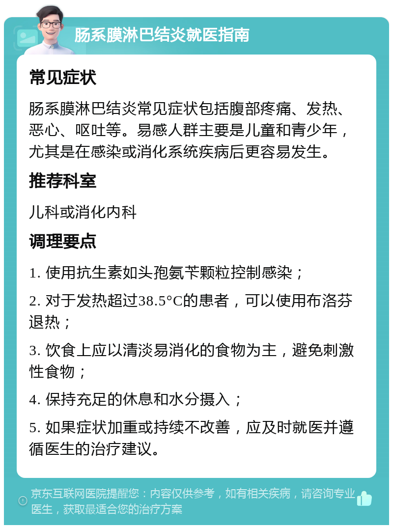 肠系膜淋巴结炎就医指南 常见症状 肠系膜淋巴结炎常见症状包括腹部疼痛、发热、恶心、呕吐等。易感人群主要是儿童和青少年，尤其是在感染或消化系统疾病后更容易发生。 推荐科室 儿科或消化内科 调理要点 1. 使用抗生素如头孢氨苄颗粒控制感染； 2. 对于发热超过38.5°C的患者，可以使用布洛芬退热； 3. 饮食上应以清淡易消化的食物为主，避免刺激性食物； 4. 保持充足的休息和水分摄入； 5. 如果症状加重或持续不改善，应及时就医并遵循医生的治疗建议。