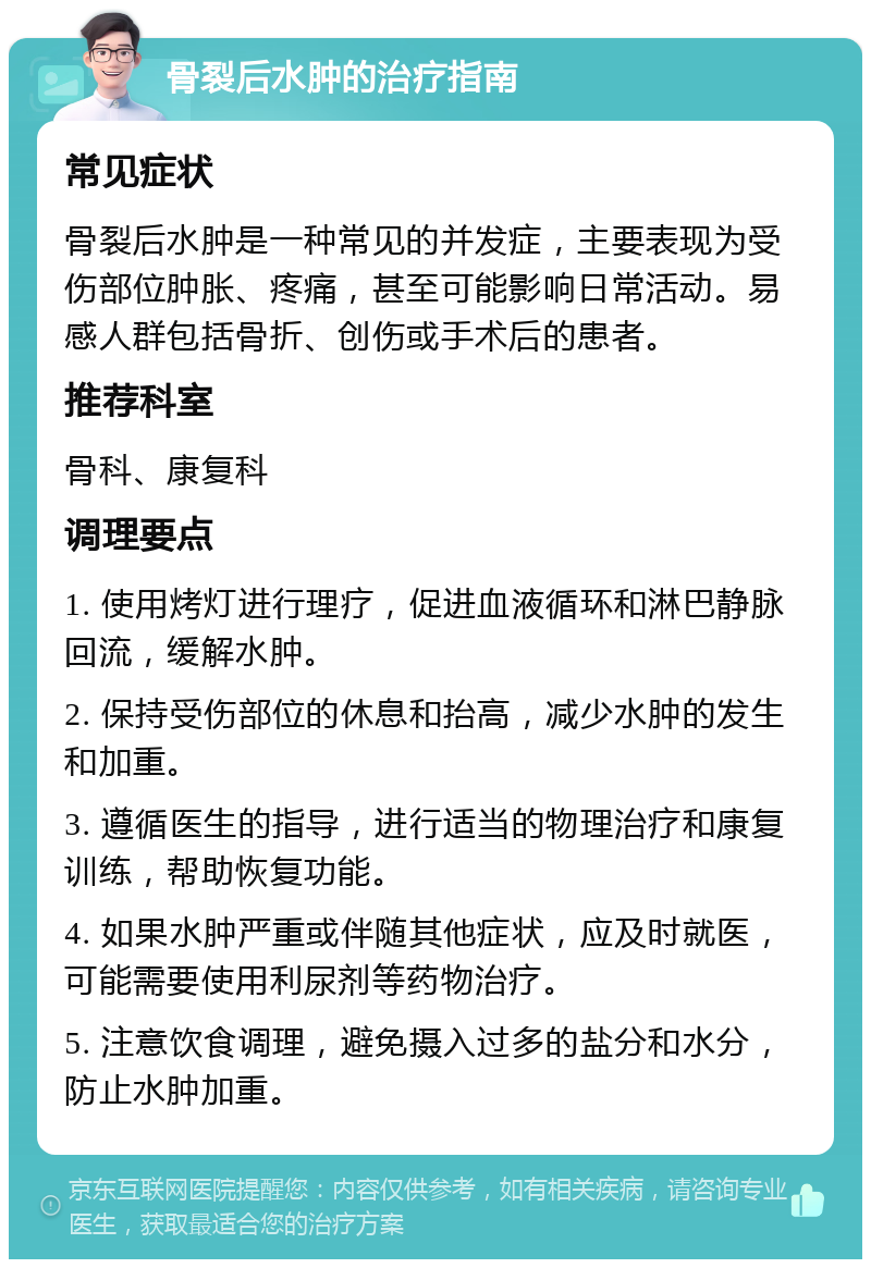 骨裂后水肿的治疗指南 常见症状 骨裂后水肿是一种常见的并发症，主要表现为受伤部位肿胀、疼痛，甚至可能影响日常活动。易感人群包括骨折、创伤或手术后的患者。 推荐科室 骨科、康复科 调理要点 1. 使用烤灯进行理疗，促进血液循环和淋巴静脉回流，缓解水肿。 2. 保持受伤部位的休息和抬高，减少水肿的发生和加重。 3. 遵循医生的指导，进行适当的物理治疗和康复训练，帮助恢复功能。 4. 如果水肿严重或伴随其他症状，应及时就医，可能需要使用利尿剂等药物治疗。 5. 注意饮食调理，避免摄入过多的盐分和水分，防止水肿加重。