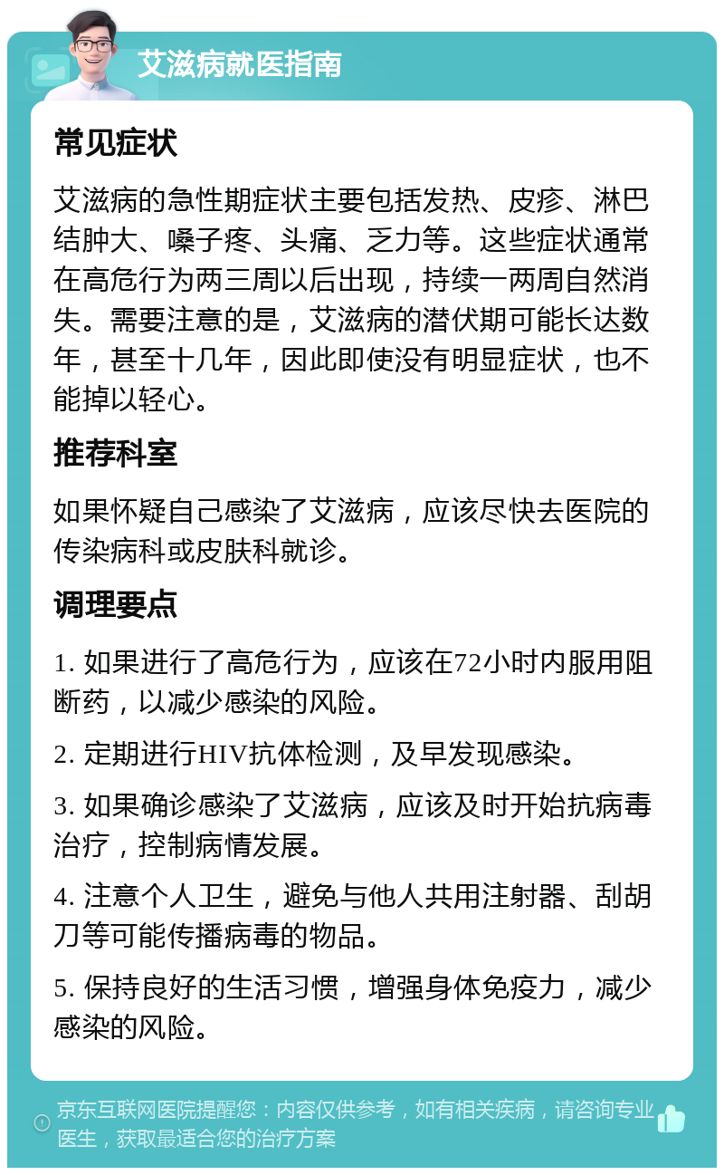 艾滋病就医指南 常见症状 艾滋病的急性期症状主要包括发热、皮疹、淋巴结肿大、嗓子疼、头痛、乏力等。这些症状通常在高危行为两三周以后出现，持续一两周自然消失。需要注意的是，艾滋病的潜伏期可能长达数年，甚至十几年，因此即使没有明显症状，也不能掉以轻心。 推荐科室 如果怀疑自己感染了艾滋病，应该尽快去医院的传染病科或皮肤科就诊。 调理要点 1. 如果进行了高危行为，应该在72小时内服用阻断药，以减少感染的风险。 2. 定期进行HIV抗体检测，及早发现感染。 3. 如果确诊感染了艾滋病，应该及时开始抗病毒治疗，控制病情发展。 4. 注意个人卫生，避免与他人共用注射器、刮胡刀等可能传播病毒的物品。 5. 保持良好的生活习惯，增强身体免疫力，减少感染的风险。