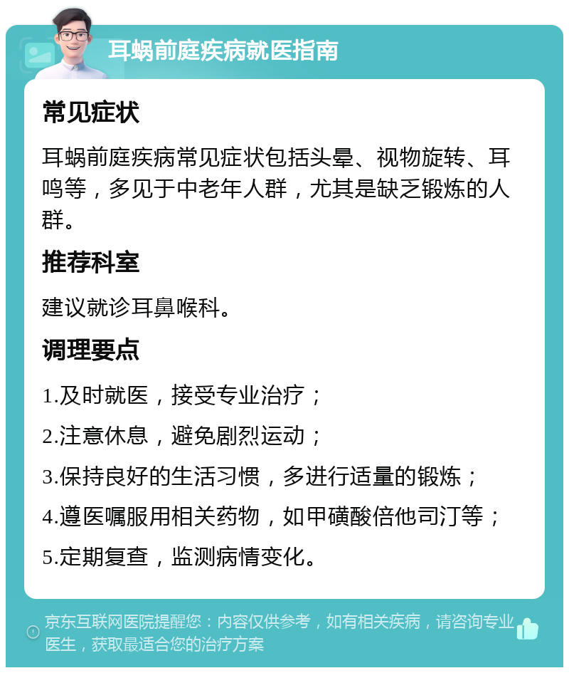 耳蜗前庭疾病就医指南 常见症状 耳蜗前庭疾病常见症状包括头晕、视物旋转、耳鸣等，多见于中老年人群，尤其是缺乏锻炼的人群。 推荐科室 建议就诊耳鼻喉科。 调理要点 1.及时就医，接受专业治疗； 2.注意休息，避免剧烈运动； 3.保持良好的生活习惯，多进行适量的锻炼； 4.遵医嘱服用相关药物，如甲磺酸倍他司汀等； 5.定期复查，监测病情变化。