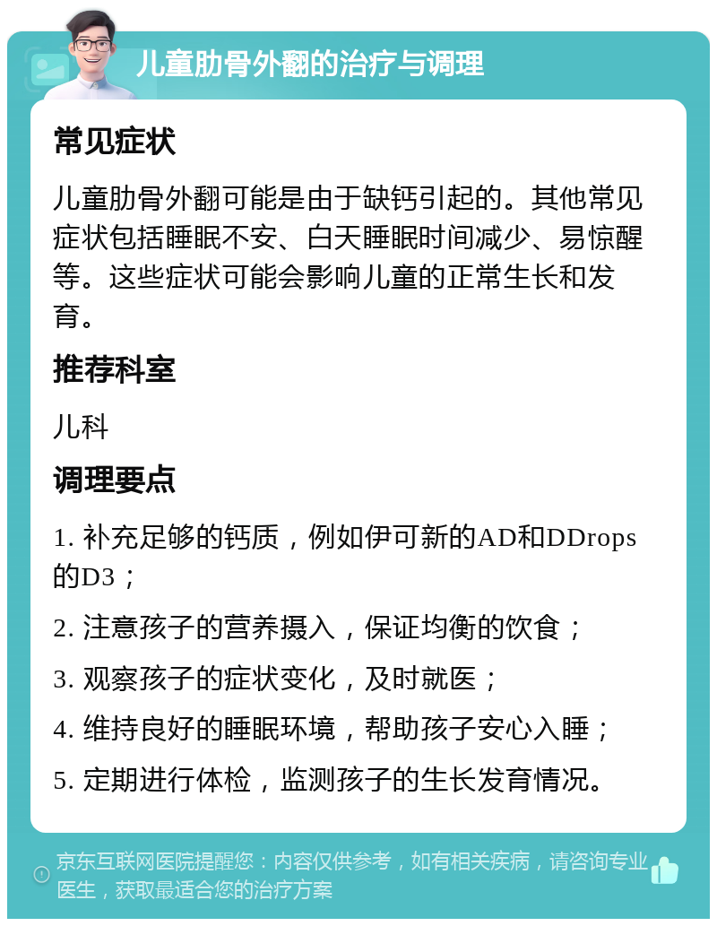 儿童肋骨外翻的治疗与调理 常见症状 儿童肋骨外翻可能是由于缺钙引起的。其他常见症状包括睡眠不安、白天睡眠时间减少、易惊醒等。这些症状可能会影响儿童的正常生长和发育。 推荐科室 儿科 调理要点 1. 补充足够的钙质，例如伊可新的AD和DDrops的D3； 2. 注意孩子的营养摄入，保证均衡的饮食； 3. 观察孩子的症状变化，及时就医； 4. 维持良好的睡眠环境，帮助孩子安心入睡； 5. 定期进行体检，监测孩子的生长发育情况。