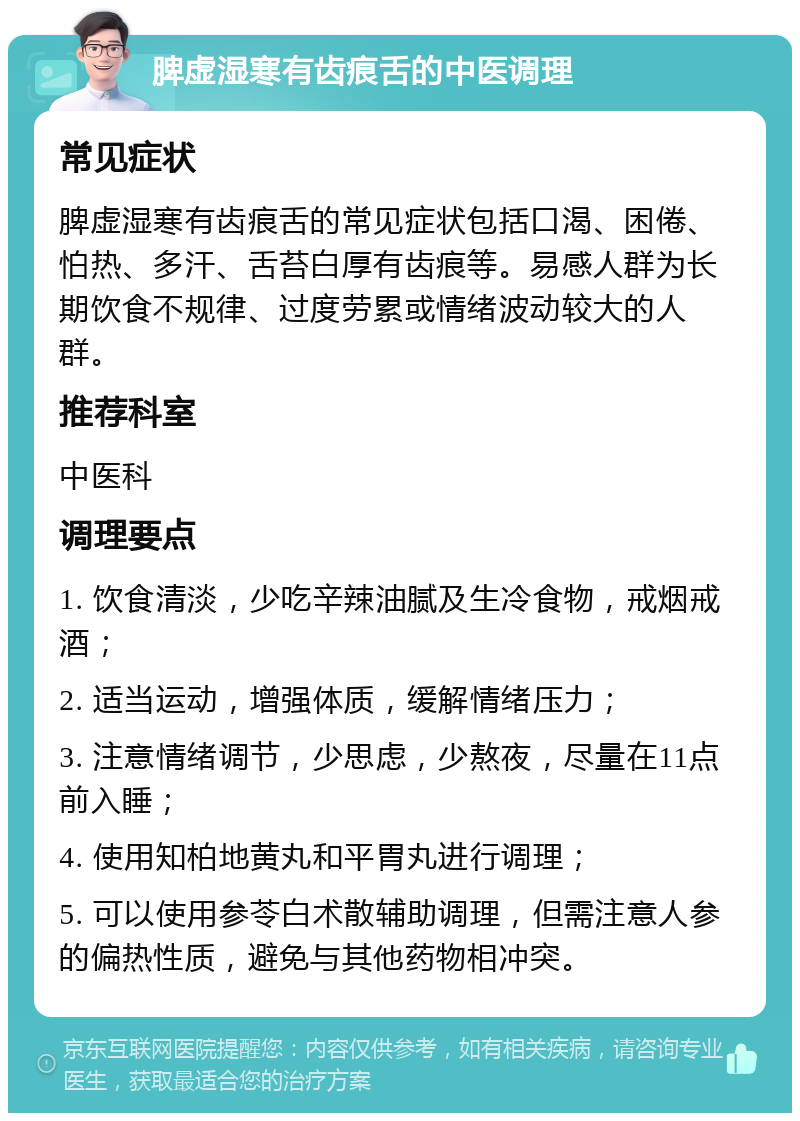 脾虚湿寒有齿痕舌的中医调理 常见症状 脾虚湿寒有齿痕舌的常见症状包括口渴、困倦、怕热、多汗、舌苔白厚有齿痕等。易感人群为长期饮食不规律、过度劳累或情绪波动较大的人群。 推荐科室 中医科 调理要点 1. 饮食清淡，少吃辛辣油腻及生冷食物，戒烟戒酒； 2. 适当运动，增强体质，缓解情绪压力； 3. 注意情绪调节，少思虑，少熬夜，尽量在11点前入睡； 4. 使用知柏地黄丸和平胃丸进行调理； 5. 可以使用参苓白术散辅助调理，但需注意人参的偏热性质，避免与其他药物相冲突。