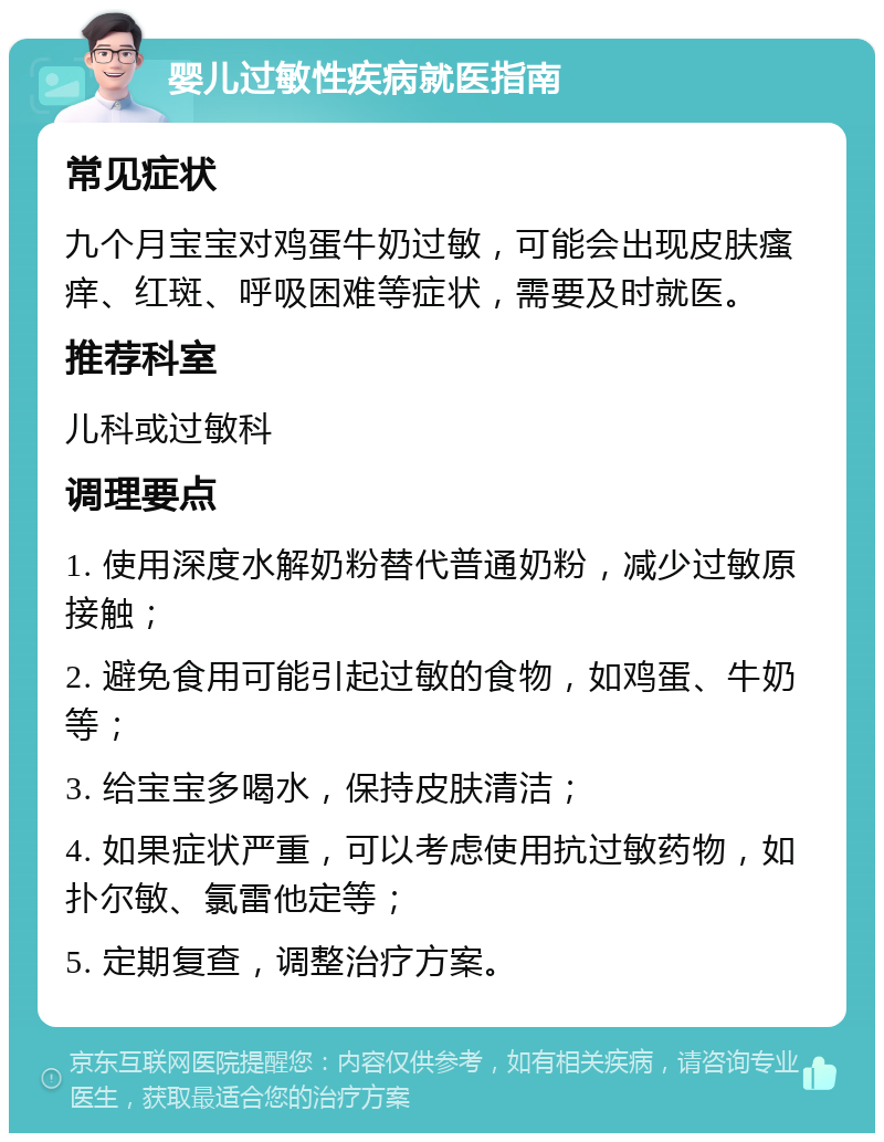 婴儿过敏性疾病就医指南 常见症状 九个月宝宝对鸡蛋牛奶过敏，可能会出现皮肤瘙痒、红斑、呼吸困难等症状，需要及时就医。 推荐科室 儿科或过敏科 调理要点 1. 使用深度水解奶粉替代普通奶粉，减少过敏原接触； 2. 避免食用可能引起过敏的食物，如鸡蛋、牛奶等； 3. 给宝宝多喝水，保持皮肤清洁； 4. 如果症状严重，可以考虑使用抗过敏药物，如扑尔敏、氯雷他定等； 5. 定期复查，调整治疗方案。