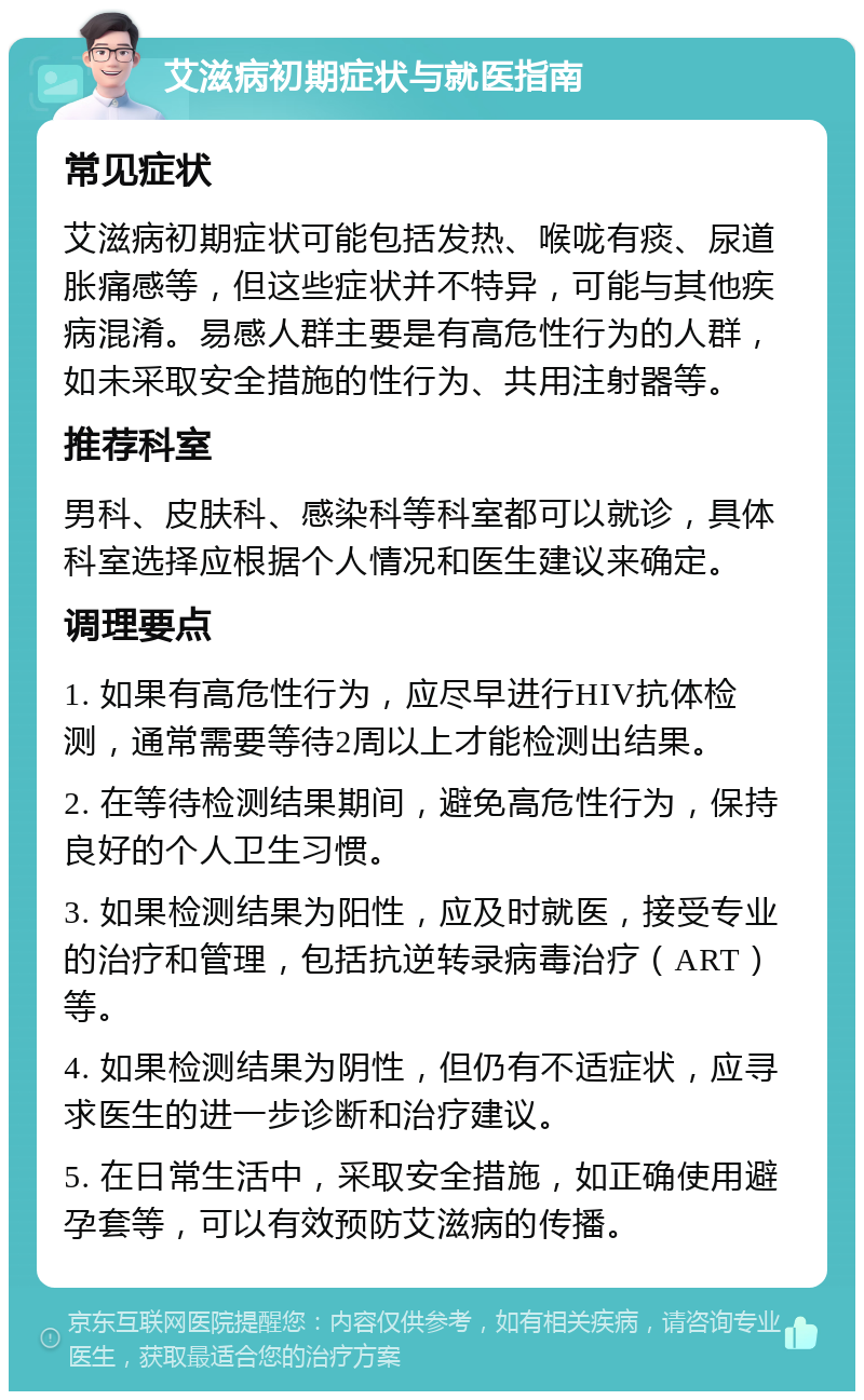 艾滋病初期症状与就医指南 常见症状 艾滋病初期症状可能包括发热、喉咙有痰、尿道胀痛感等，但这些症状并不特异，可能与其他疾病混淆。易感人群主要是有高危性行为的人群，如未采取安全措施的性行为、共用注射器等。 推荐科室 男科、皮肤科、感染科等科室都可以就诊，具体科室选择应根据个人情况和医生建议来确定。 调理要点 1. 如果有高危性行为，应尽早进行HIV抗体检测，通常需要等待2周以上才能检测出结果。 2. 在等待检测结果期间，避免高危性行为，保持良好的个人卫生习惯。 3. 如果检测结果为阳性，应及时就医，接受专业的治疗和管理，包括抗逆转录病毒治疗（ART）等。 4. 如果检测结果为阴性，但仍有不适症状，应寻求医生的进一步诊断和治疗建议。 5. 在日常生活中，采取安全措施，如正确使用避孕套等，可以有效预防艾滋病的传播。