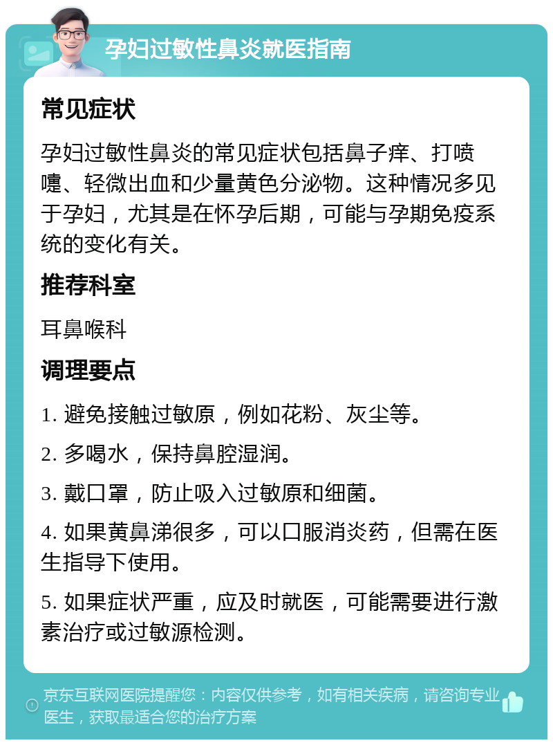 孕妇过敏性鼻炎就医指南 常见症状 孕妇过敏性鼻炎的常见症状包括鼻子痒、打喷嚏、轻微出血和少量黄色分泌物。这种情况多见于孕妇，尤其是在怀孕后期，可能与孕期免疫系统的变化有关。 推荐科室 耳鼻喉科 调理要点 1. 避免接触过敏原，例如花粉、灰尘等。 2. 多喝水，保持鼻腔湿润。 3. 戴口罩，防止吸入过敏原和细菌。 4. 如果黄鼻涕很多，可以口服消炎药，但需在医生指导下使用。 5. 如果症状严重，应及时就医，可能需要进行激素治疗或过敏源检测。