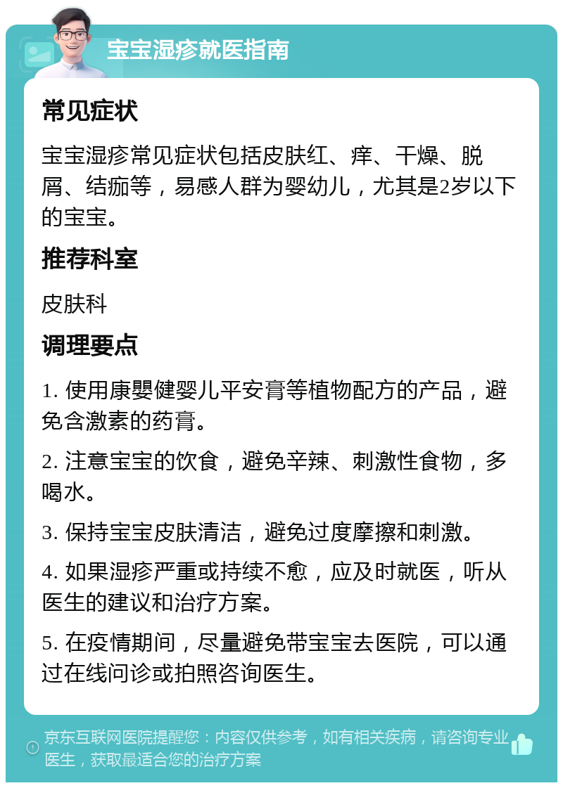 宝宝湿疹就医指南 常见症状 宝宝湿疹常见症状包括皮肤红、痒、干燥、脱屑、结痂等，易感人群为婴幼儿，尤其是2岁以下的宝宝。 推荐科室 皮肤科 调理要点 1. 使用康嬰健婴儿平安膏等植物配方的产品，避免含激素的药膏。 2. 注意宝宝的饮食，避免辛辣、刺激性食物，多喝水。 3. 保持宝宝皮肤清洁，避免过度摩擦和刺激。 4. 如果湿疹严重或持续不愈，应及时就医，听从医生的建议和治疗方案。 5. 在疫情期间，尽量避免带宝宝去医院，可以通过在线问诊或拍照咨询医生。