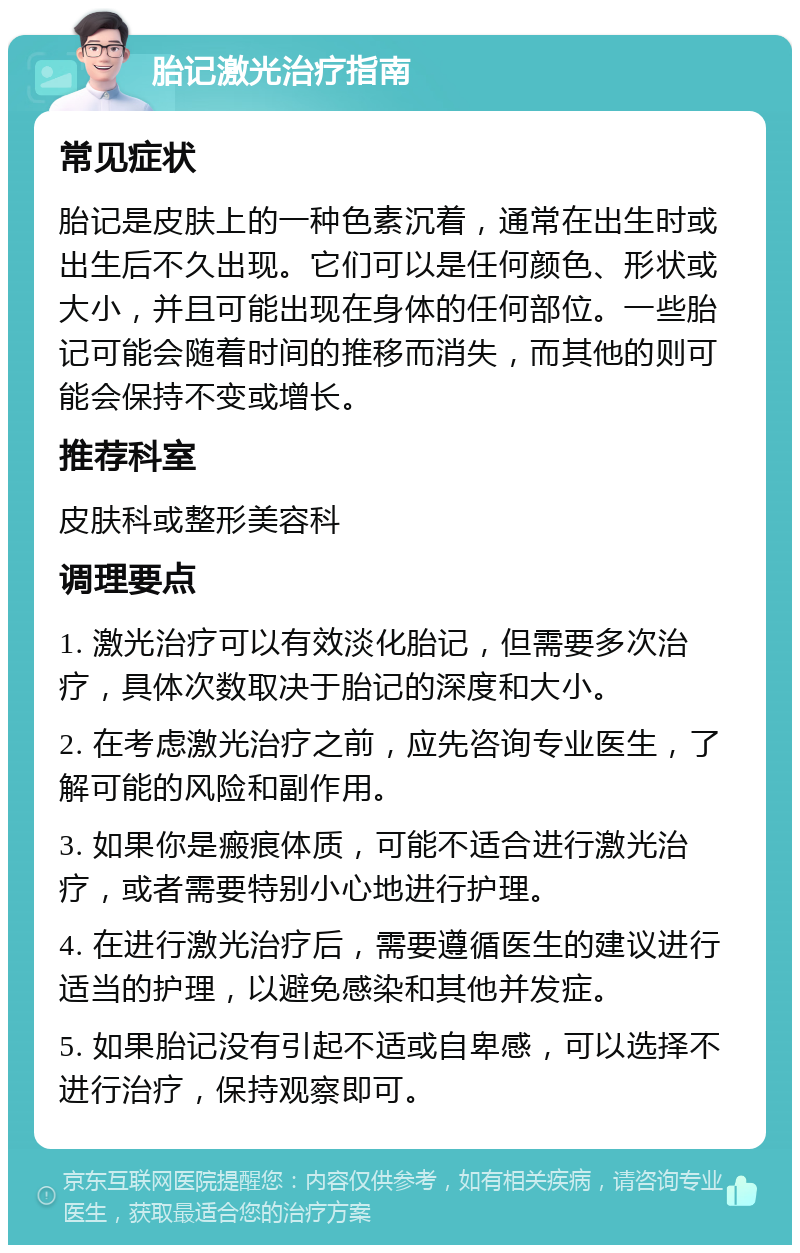 胎记激光治疗指南 常见症状 胎记是皮肤上的一种色素沉着，通常在出生时或出生后不久出现。它们可以是任何颜色、形状或大小，并且可能出现在身体的任何部位。一些胎记可能会随着时间的推移而消失，而其他的则可能会保持不变或增长。 推荐科室 皮肤科或整形美容科 调理要点 1. 激光治疗可以有效淡化胎记，但需要多次治疗，具体次数取决于胎记的深度和大小。 2. 在考虑激光治疗之前，应先咨询专业医生，了解可能的风险和副作用。 3. 如果你是瘢痕体质，可能不适合进行激光治疗，或者需要特别小心地进行护理。 4. 在进行激光治疗后，需要遵循医生的建议进行适当的护理，以避免感染和其他并发症。 5. 如果胎记没有引起不适或自卑感，可以选择不进行治疗，保持观察即可。