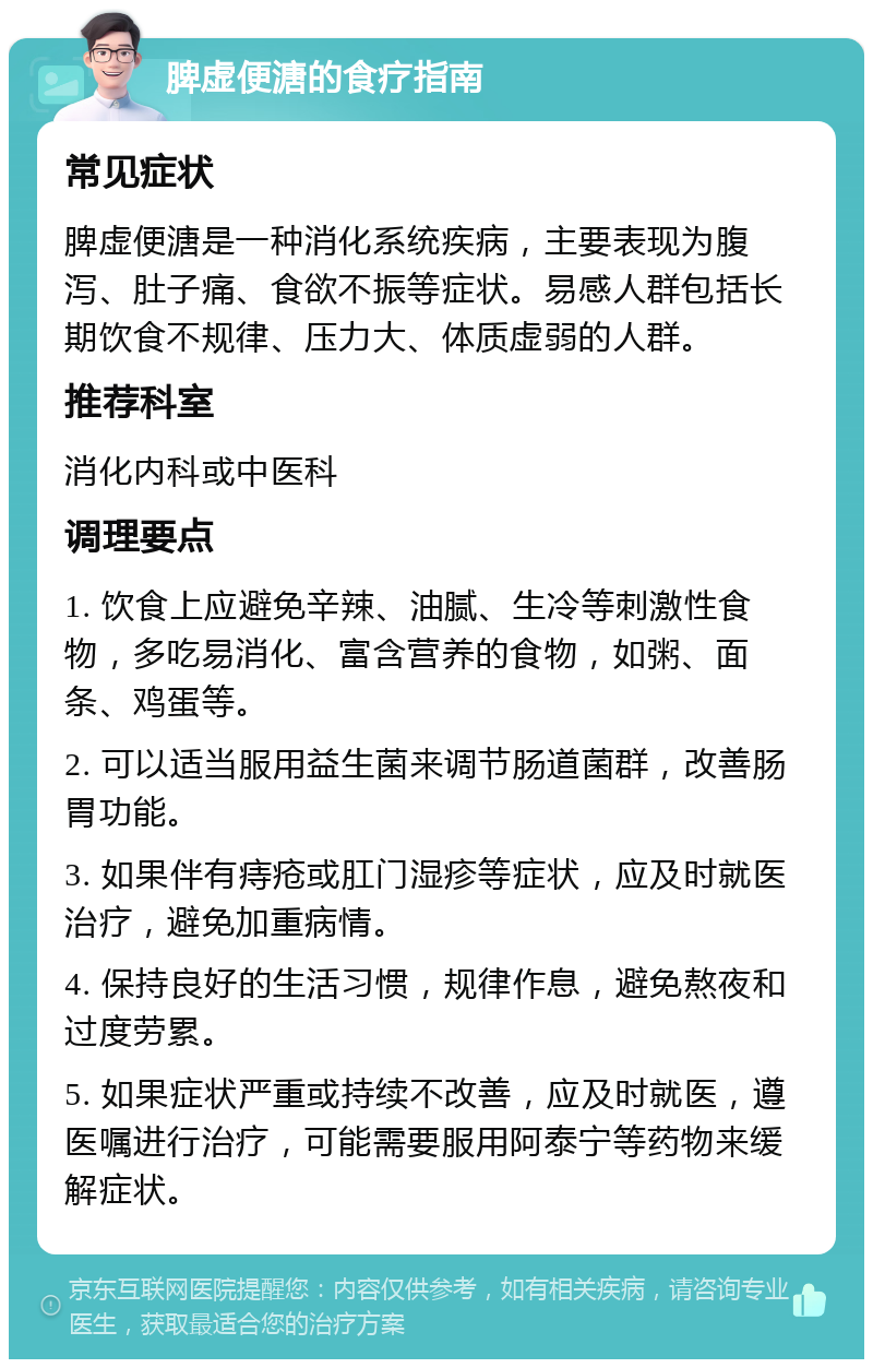 脾虚便溏的食疗指南 常见症状 脾虚便溏是一种消化系统疾病，主要表现为腹泻、肚子痛、食欲不振等症状。易感人群包括长期饮食不规律、压力大、体质虚弱的人群。 推荐科室 消化内科或中医科 调理要点 1. 饮食上应避免辛辣、油腻、生冷等刺激性食物，多吃易消化、富含营养的食物，如粥、面条、鸡蛋等。 2. 可以适当服用益生菌来调节肠道菌群，改善肠胃功能。 3. 如果伴有痔疮或肛门湿疹等症状，应及时就医治疗，避免加重病情。 4. 保持良好的生活习惯，规律作息，避免熬夜和过度劳累。 5. 如果症状严重或持续不改善，应及时就医，遵医嘱进行治疗，可能需要服用阿泰宁等药物来缓解症状。