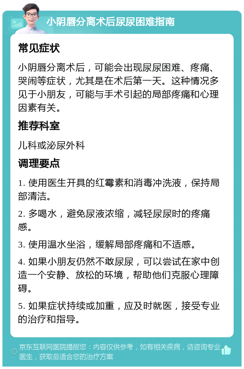 小阴唇分离术后尿尿困难指南 常见症状 小阴唇分离术后，可能会出现尿尿困难、疼痛、哭闹等症状，尤其是在术后第一天。这种情况多见于小朋友，可能与手术引起的局部疼痛和心理因素有关。 推荐科室 儿科或泌尿外科 调理要点 1. 使用医生开具的红霉素和消毒冲洗液，保持局部清洁。 2. 多喝水，避免尿液浓缩，减轻尿尿时的疼痛感。 3. 使用温水坐浴，缓解局部疼痛和不适感。 4. 如果小朋友仍然不敢尿尿，可以尝试在家中创造一个安静、放松的环境，帮助他们克服心理障碍。 5. 如果症状持续或加重，应及时就医，接受专业的治疗和指导。