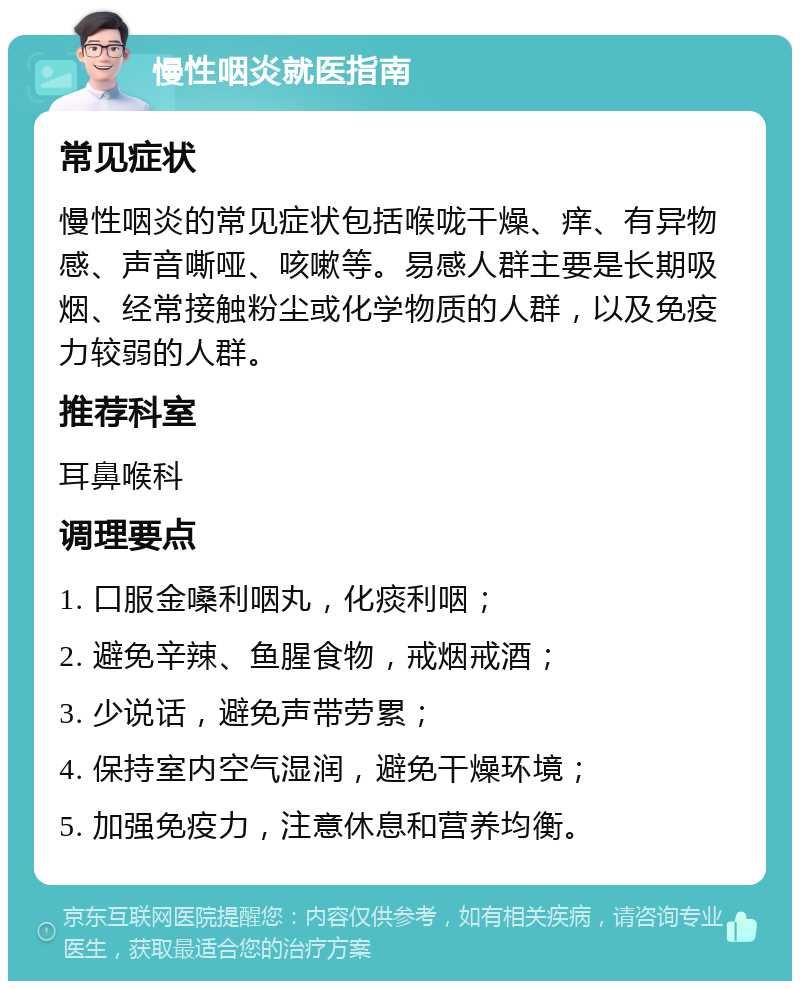 慢性咽炎就医指南 常见症状 慢性咽炎的常见症状包括喉咙干燥、痒、有异物感、声音嘶哑、咳嗽等。易感人群主要是长期吸烟、经常接触粉尘或化学物质的人群，以及免疫力较弱的人群。 推荐科室 耳鼻喉科 调理要点 1. 口服金嗓利咽丸，化痰利咽； 2. 避免辛辣、鱼腥食物，戒烟戒酒； 3. 少说话，避免声带劳累； 4. 保持室内空气湿润，避免干燥环境； 5. 加强免疫力，注意休息和营养均衡。