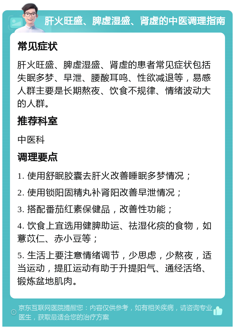 肝火旺盛、脾虚湿盛、肾虚的中医调理指南 常见症状 肝火旺盛、脾虚湿盛、肾虚的患者常见症状包括失眠多梦、早泄、腰酸耳鸣、性欲减退等，易感人群主要是长期熬夜、饮食不规律、情绪波动大的人群。 推荐科室 中医科 调理要点 1. 使用舒眠胶囊去肝火改善睡眠多梦情况； 2. 使用锁阳固精丸补肾阳改善早泄情况； 3. 搭配番茄红素保健品，改善性功能； 4. 饮食上宜选用健脾助运、祛湿化痰的食物，如薏苡仁、赤小豆等； 5. 生活上要注意情绪调节，少思虑，少熬夜，适当运动，提肛运动有助于升提阳气、通经活络、锻炼盆地肌肉。