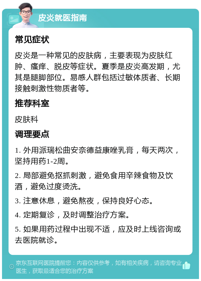 皮炎就医指南 常见症状 皮炎是一种常见的皮肤病，主要表现为皮肤红肿、瘙痒、脱皮等症状。夏季是皮炎高发期，尤其是腿脚部位。易感人群包括过敏体质者、长期接触刺激性物质者等。 推荐科室 皮肤科 调理要点 1. 外用派瑞松曲安奈德益康唑乳膏，每天两次，坚持用药1-2周。 2. 局部避免抠抓刺激，避免食用辛辣食物及饮酒，避免过度烫洗。 3. 注意休息，避免熬夜，保持良好心态。 4. 定期复诊，及时调整治疗方案。 5. 如果用药过程中出现不适，应及时上线咨询或去医院就诊。