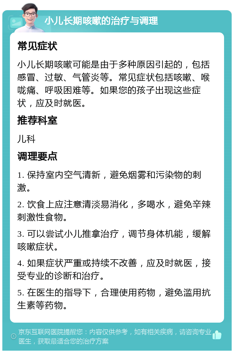 小儿长期咳嗽的治疗与调理 常见症状 小儿长期咳嗽可能是由于多种原因引起的，包括感冒、过敏、气管炎等。常见症状包括咳嗽、喉咙痛、呼吸困难等。如果您的孩子出现这些症状，应及时就医。 推荐科室 儿科 调理要点 1. 保持室内空气清新，避免烟雾和污染物的刺激。 2. 饮食上应注意清淡易消化，多喝水，避免辛辣刺激性食物。 3. 可以尝试小儿推拿治疗，调节身体机能，缓解咳嗽症状。 4. 如果症状严重或持续不改善，应及时就医，接受专业的诊断和治疗。 5. 在医生的指导下，合理使用药物，避免滥用抗生素等药物。