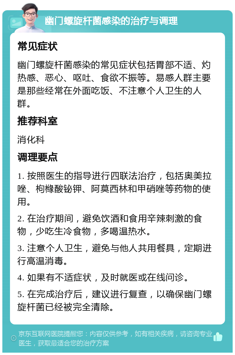 幽门螺旋杆菌感染的治疗与调理 常见症状 幽门螺旋杆菌感染的常见症状包括胃部不适、灼热感、恶心、呕吐、食欲不振等。易感人群主要是那些经常在外面吃饭、不注意个人卫生的人群。 推荐科室 消化科 调理要点 1. 按照医生的指导进行四联法治疗，包括奥美拉唑、枸橼酸铋钾、阿莫西林和甲硝唑等药物的使用。 2. 在治疗期间，避免饮酒和食用辛辣刺激的食物，少吃生冷食物，多喝温热水。 3. 注意个人卫生，避免与他人共用餐具，定期进行高温消毒。 4. 如果有不适症状，及时就医或在线问诊。 5. 在完成治疗后，建议进行复查，以确保幽门螺旋杆菌已经被完全清除。