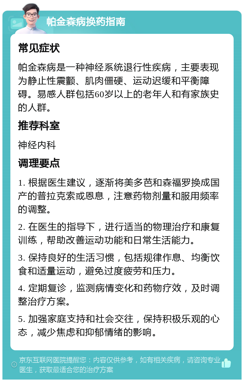 帕金森病换药指南 常见症状 帕金森病是一种神经系统退行性疾病，主要表现为静止性震颤、肌肉僵硬、运动迟缓和平衡障碍。易感人群包括60岁以上的老年人和有家族史的人群。 推荐科室 神经内科 调理要点 1. 根据医生建议，逐渐将美多芭和森福罗换成国产的普拉克索或恩息，注意药物剂量和服用频率的调整。 2. 在医生的指导下，进行适当的物理治疗和康复训练，帮助改善运动功能和日常生活能力。 3. 保持良好的生活习惯，包括规律作息、均衡饮食和适量运动，避免过度疲劳和压力。 4. 定期复诊，监测病情变化和药物疗效，及时调整治疗方案。 5. 加强家庭支持和社会交往，保持积极乐观的心态，减少焦虑和抑郁情绪的影响。