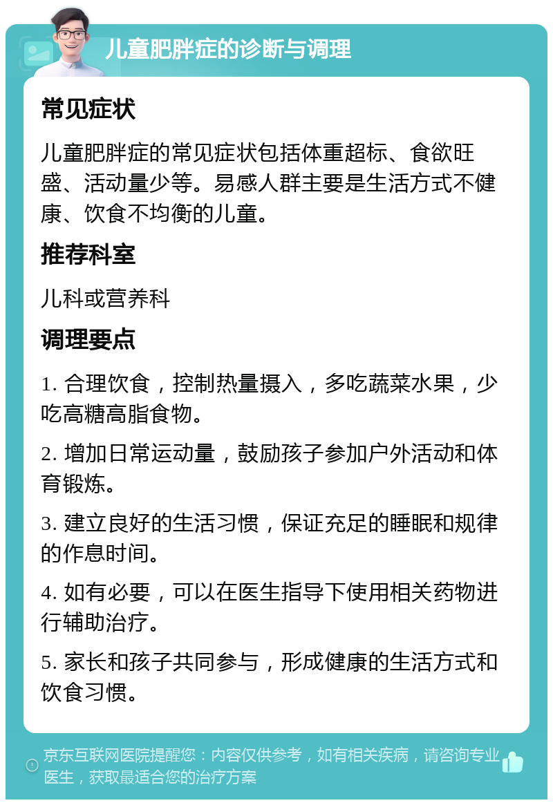 儿童肥胖症的诊断与调理 常见症状 儿童肥胖症的常见症状包括体重超标、食欲旺盛、活动量少等。易感人群主要是生活方式不健康、饮食不均衡的儿童。 推荐科室 儿科或营养科 调理要点 1. 合理饮食，控制热量摄入，多吃蔬菜水果，少吃高糖高脂食物。 2. 增加日常运动量，鼓励孩子参加户外活动和体育锻炼。 3. 建立良好的生活习惯，保证充足的睡眠和规律的作息时间。 4. 如有必要，可以在医生指导下使用相关药物进行辅助治疗。 5. 家长和孩子共同参与，形成健康的生活方式和饮食习惯。