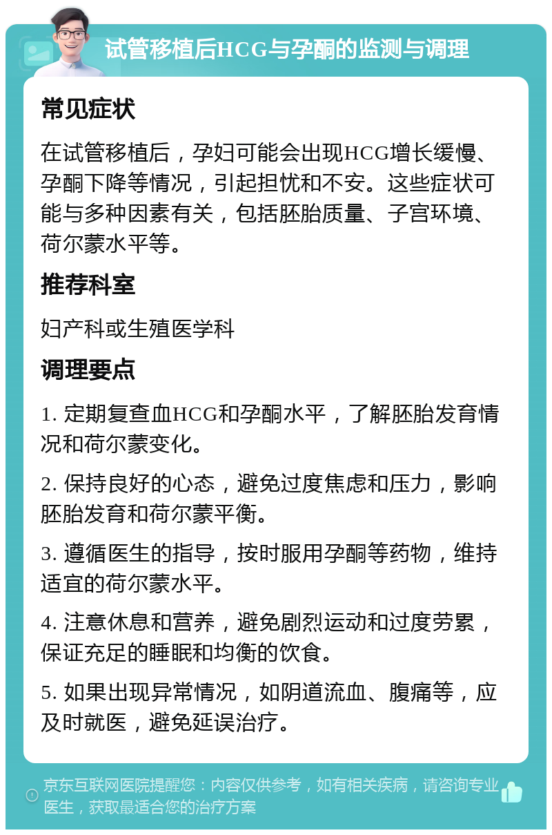 试管移植后HCG与孕酮的监测与调理 常见症状 在试管移植后，孕妇可能会出现HCG增长缓慢、孕酮下降等情况，引起担忧和不安。这些症状可能与多种因素有关，包括胚胎质量、子宫环境、荷尔蒙水平等。 推荐科室 妇产科或生殖医学科 调理要点 1. 定期复查血HCG和孕酮水平，了解胚胎发育情况和荷尔蒙变化。 2. 保持良好的心态，避免过度焦虑和压力，影响胚胎发育和荷尔蒙平衡。 3. 遵循医生的指导，按时服用孕酮等药物，维持适宜的荷尔蒙水平。 4. 注意休息和营养，避免剧烈运动和过度劳累，保证充足的睡眠和均衡的饮食。 5. 如果出现异常情况，如阴道流血、腹痛等，应及时就医，避免延误治疗。