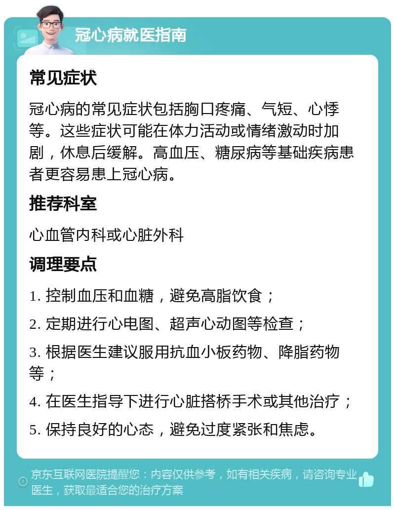 冠心病就医指南 常见症状 冠心病的常见症状包括胸口疼痛、气短、心悸等。这些症状可能在体力活动或情绪激动时加剧，休息后缓解。高血压、糖尿病等基础疾病患者更容易患上冠心病。 推荐科室 心血管内科或心脏外科 调理要点 1. 控制血压和血糖，避免高脂饮食； 2. 定期进行心电图、超声心动图等检查； 3. 根据医生建议服用抗血小板药物、降脂药物等； 4. 在医生指导下进行心脏搭桥手术或其他治疗； 5. 保持良好的心态，避免过度紧张和焦虑。