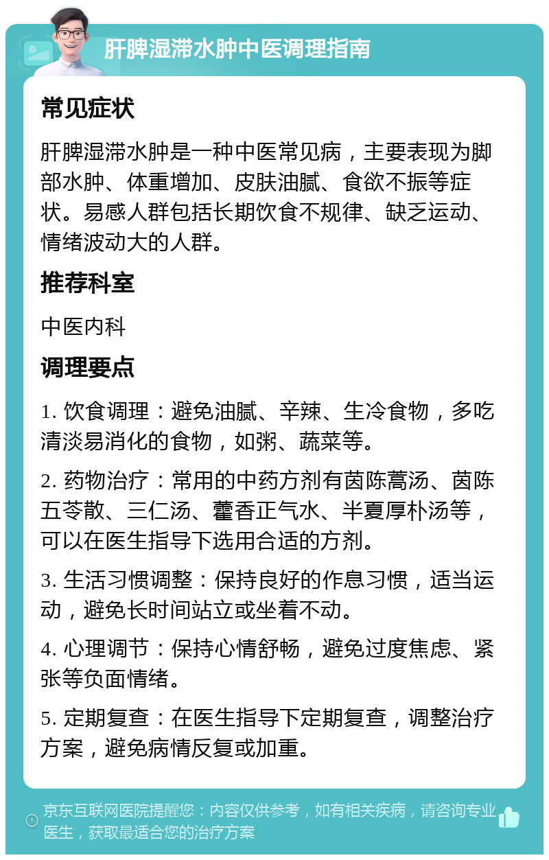 肝脾湿滞水肿中医调理指南 常见症状 肝脾湿滞水肿是一种中医常见病，主要表现为脚部水肿、体重增加、皮肤油腻、食欲不振等症状。易感人群包括长期饮食不规律、缺乏运动、情绪波动大的人群。 推荐科室 中医内科 调理要点 1. 饮食调理：避免油腻、辛辣、生冷食物，多吃清淡易消化的食物，如粥、蔬菜等。 2. 药物治疗：常用的中药方剂有茵陈蒿汤、茵陈五苓散、三仁汤、藿香正气水、半夏厚朴汤等，可以在医生指导下选用合适的方剂。 3. 生活习惯调整：保持良好的作息习惯，适当运动，避免长时间站立或坐着不动。 4. 心理调节：保持心情舒畅，避免过度焦虑、紧张等负面情绪。 5. 定期复查：在医生指导下定期复查，调整治疗方案，避免病情反复或加重。