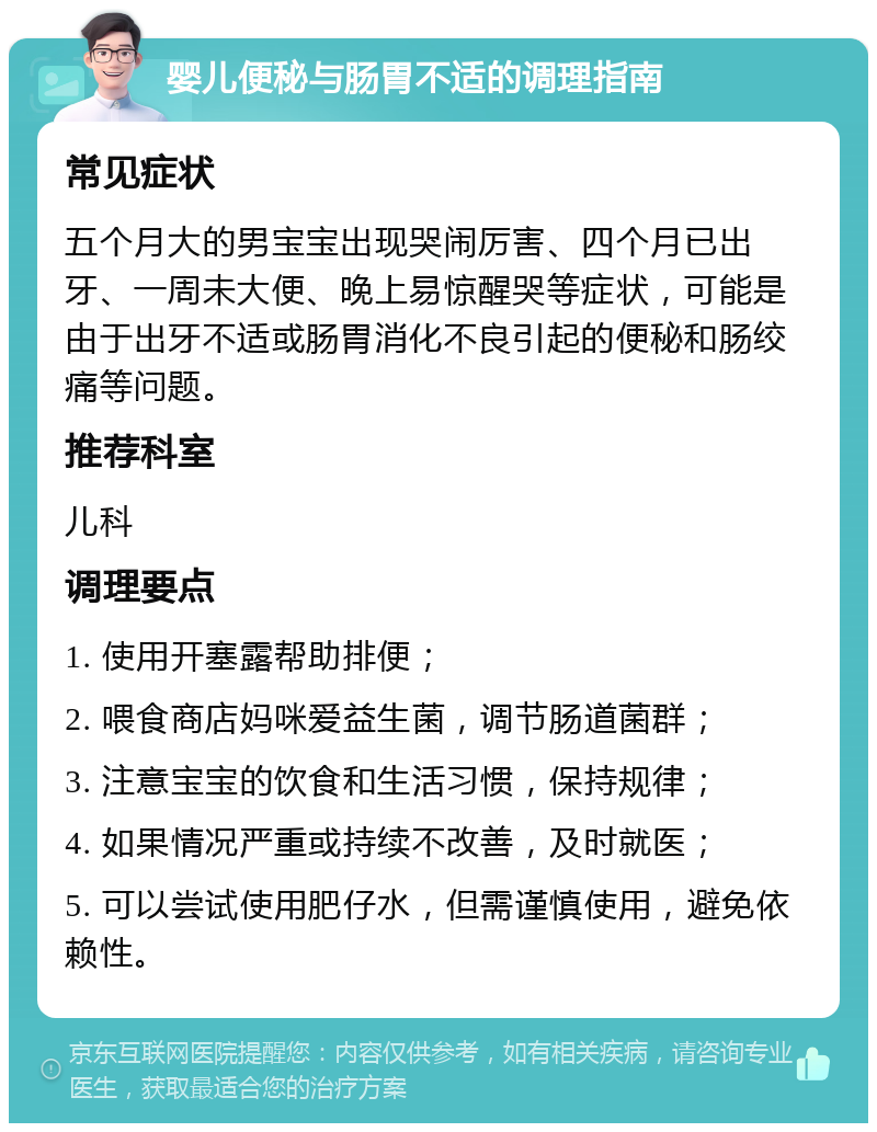 婴儿便秘与肠胃不适的调理指南 常见症状 五个月大的男宝宝出现哭闹厉害、四个月已出牙、一周未大便、晚上易惊醒哭等症状，可能是由于出牙不适或肠胃消化不良引起的便秘和肠绞痛等问题。 推荐科室 儿科 调理要点 1. 使用开塞露帮助排便； 2. 喂食商店妈咪爱益生菌，调节肠道菌群； 3. 注意宝宝的饮食和生活习惯，保持规律； 4. 如果情况严重或持续不改善，及时就医； 5. 可以尝试使用肥仔水，但需谨慎使用，避免依赖性。