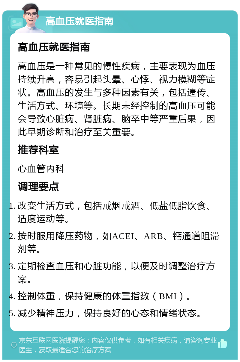 高血压就医指南 高血压就医指南 高血压是一种常见的慢性疾病，主要表现为血压持续升高，容易引起头晕、心悸、视力模糊等症状。高血压的发生与多种因素有关，包括遗传、生活方式、环境等。长期未经控制的高血压可能会导致心脏病、肾脏病、脑卒中等严重后果，因此早期诊断和治疗至关重要。 推荐科室 心血管内科 调理要点 改变生活方式，包括戒烟戒酒、低盐低脂饮食、适度运动等。 按时服用降压药物，如ACEI、ARB、钙通道阻滞剂等。 定期检查血压和心脏功能，以便及时调整治疗方案。 控制体重，保持健康的体重指数（BMI）。 减少精神压力，保持良好的心态和情绪状态。