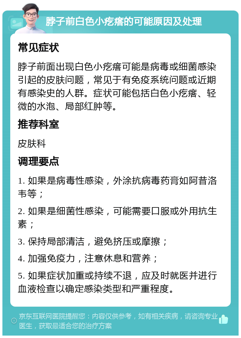 脖子前白色小疙瘩的可能原因及处理 常见症状 脖子前面出现白色小疙瘩可能是病毒或细菌感染引起的皮肤问题，常见于有免疫系统问题或近期有感染史的人群。症状可能包括白色小疙瘩、轻微的水泡、局部红肿等。 推荐科室 皮肤科 调理要点 1. 如果是病毒性感染，外涂抗病毒药膏如阿昔洛韦等； 2. 如果是细菌性感染，可能需要口服或外用抗生素； 3. 保持局部清洁，避免挤压或摩擦； 4. 加强免疫力，注意休息和营养； 5. 如果症状加重或持续不退，应及时就医并进行血液检查以确定感染类型和严重程度。