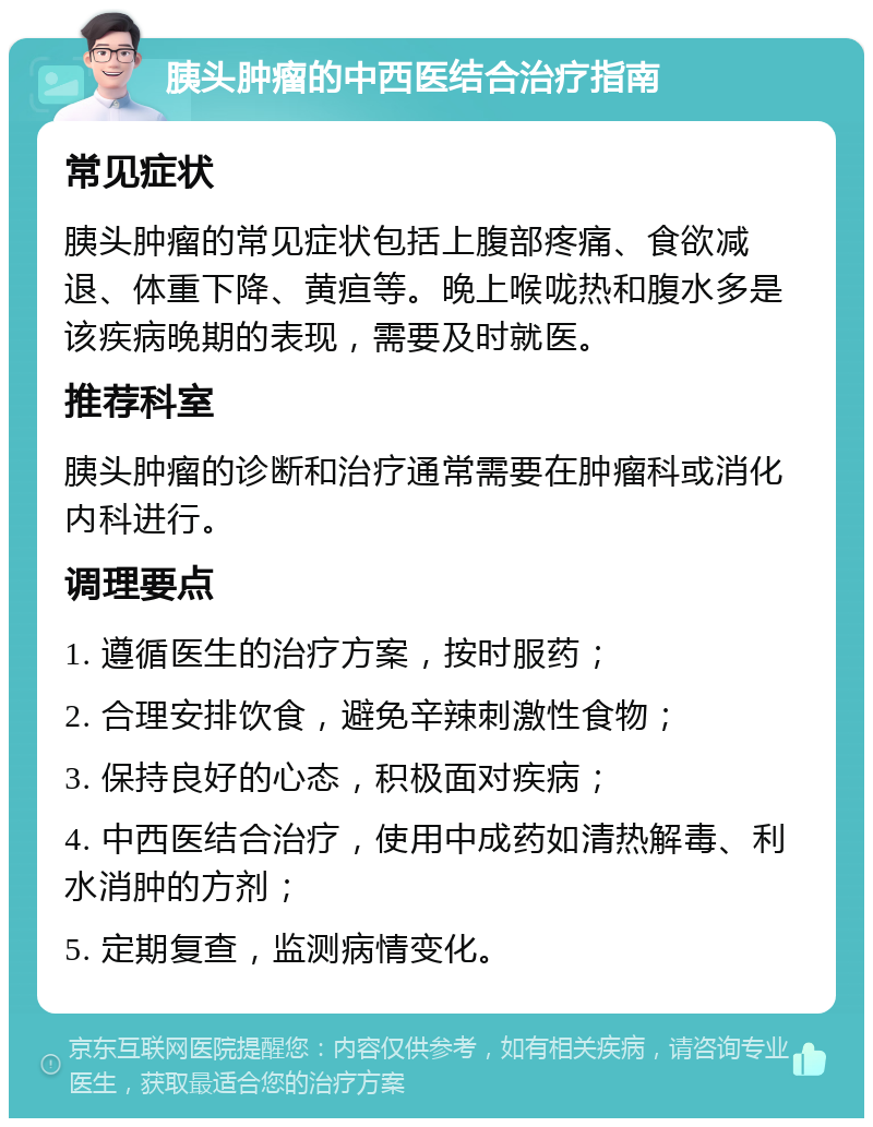 胰头肿瘤的中西医结合治疗指南 常见症状 胰头肿瘤的常见症状包括上腹部疼痛、食欲减退、体重下降、黄疸等。晚上喉咙热和腹水多是该疾病晚期的表现，需要及时就医。 推荐科室 胰头肿瘤的诊断和治疗通常需要在肿瘤科或消化内科进行。 调理要点 1. 遵循医生的治疗方案，按时服药； 2. 合理安排饮食，避免辛辣刺激性食物； 3. 保持良好的心态，积极面对疾病； 4. 中西医结合治疗，使用中成药如清热解毒、利水消肿的方剂； 5. 定期复查，监测病情变化。