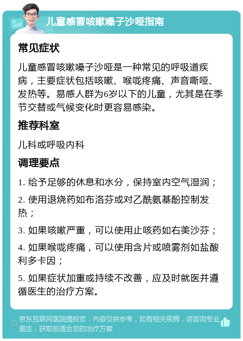 儿童感冒咳嗽嗓子沙哑指南 常见症状 儿童感冒咳嗽嗓子沙哑是一种常见的呼吸道疾病，主要症状包括咳嗽、喉咙疼痛、声音嘶哑、发热等。易感人群为6岁以下的儿童，尤其是在季节交替或气候变化时更容易感染。 推荐科室 儿科或呼吸内科 调理要点 1. 给予足够的休息和水分，保持室内空气湿润； 2. 使用退烧药如布洛芬或对乙酰氨基酚控制发热； 3. 如果咳嗽严重，可以使用止咳药如右美沙芬； 4. 如果喉咙疼痛，可以使用含片或喷雾剂如盐酸利多卡因； 5. 如果症状加重或持续不改善，应及时就医并遵循医生的治疗方案。