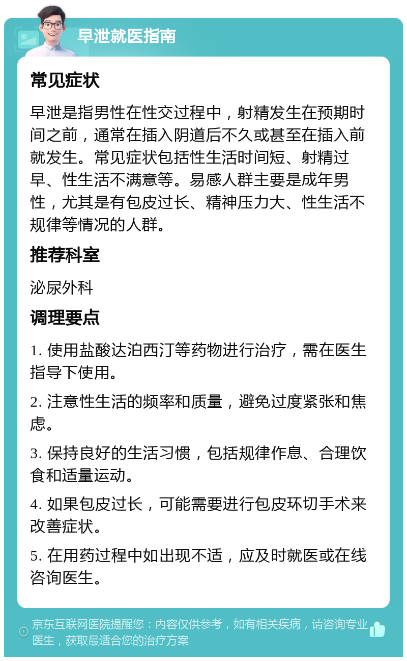 早泄就医指南 常见症状 早泄是指男性在性交过程中，射精发生在预期时间之前，通常在插入阴道后不久或甚至在插入前就发生。常见症状包括性生活时间短、射精过早、性生活不满意等。易感人群主要是成年男性，尤其是有包皮过长、精神压力大、性生活不规律等情况的人群。 推荐科室 泌尿外科 调理要点 1. 使用盐酸达泊西汀等药物进行治疗，需在医生指导下使用。 2. 注意性生活的频率和质量，避免过度紧张和焦虑。 3. 保持良好的生活习惯，包括规律作息、合理饮食和适量运动。 4. 如果包皮过长，可能需要进行包皮环切手术来改善症状。 5. 在用药过程中如出现不适，应及时就医或在线咨询医生。