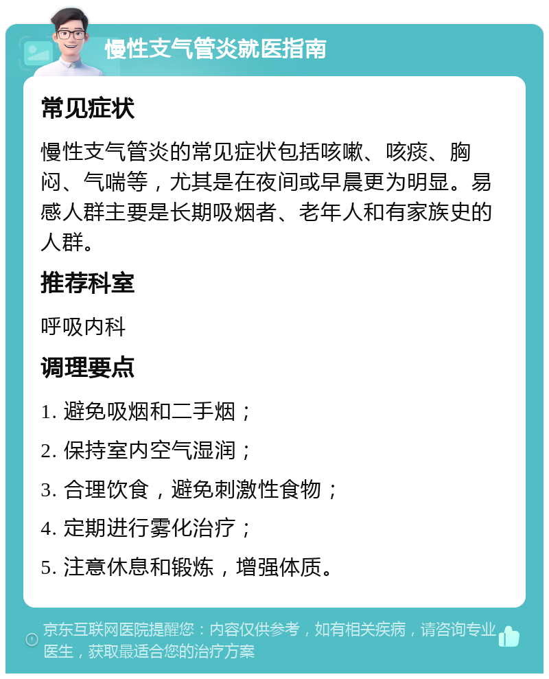 慢性支气管炎就医指南 常见症状 慢性支气管炎的常见症状包括咳嗽、咳痰、胸闷、气喘等，尤其是在夜间或早晨更为明显。易感人群主要是长期吸烟者、老年人和有家族史的人群。 推荐科室 呼吸内科 调理要点 1. 避免吸烟和二手烟； 2. 保持室内空气湿润； 3. 合理饮食，避免刺激性食物； 4. 定期进行雾化治疗； 5. 注意休息和锻炼，增强体质。