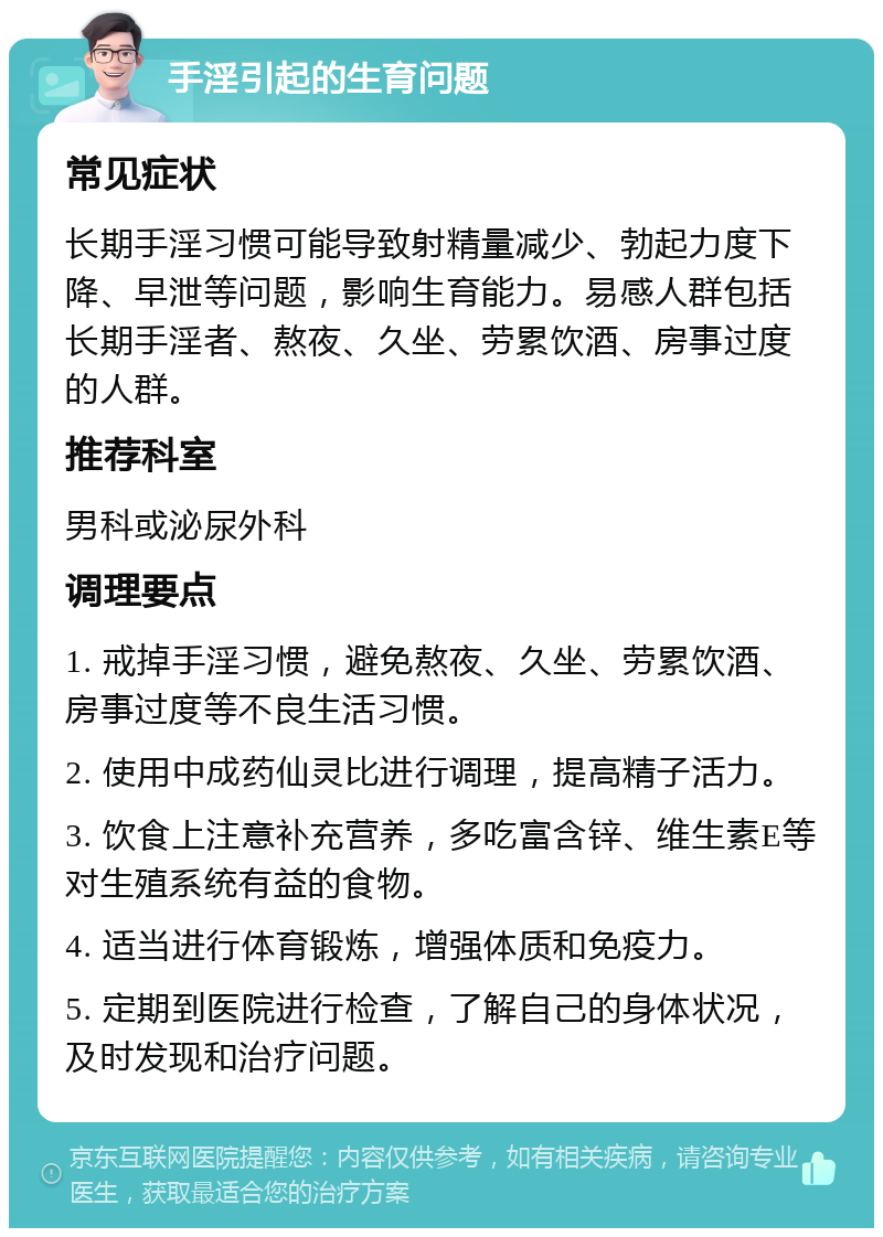 手淫引起的生育问题 常见症状 长期手淫习惯可能导致射精量减少、勃起力度下降、早泄等问题，影响生育能力。易感人群包括长期手淫者、熬夜、久坐、劳累饮酒、房事过度的人群。 推荐科室 男科或泌尿外科 调理要点 1. 戒掉手淫习惯，避免熬夜、久坐、劳累饮酒、房事过度等不良生活习惯。 2. 使用中成药仙灵比进行调理，提高精子活力。 3. 饮食上注意补充营养，多吃富含锌、维生素E等对生殖系统有益的食物。 4. 适当进行体育锻炼，增强体质和免疫力。 5. 定期到医院进行检查，了解自己的身体状况，及时发现和治疗问题。