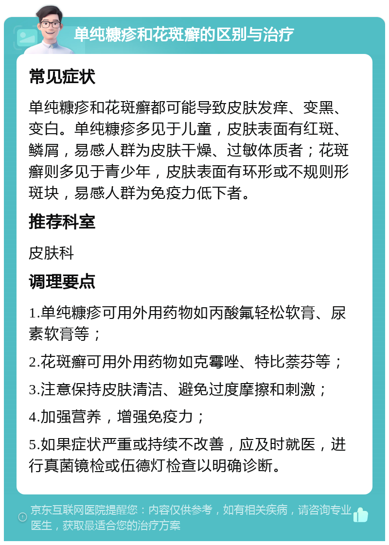 单纯糠疹和花斑癣的区别与治疗 常见症状 单纯糠疹和花斑癣都可能导致皮肤发痒、变黑、变白。单纯糠疹多见于儿童，皮肤表面有红斑、鳞屑，易感人群为皮肤干燥、过敏体质者；花斑癣则多见于青少年，皮肤表面有环形或不规则形斑块，易感人群为免疫力低下者。 推荐科室 皮肤科 调理要点 1.单纯糠疹可用外用药物如丙酸氟轻松软膏、尿素软膏等； 2.花斑癣可用外用药物如克霉唑、特比萘芬等； 3.注意保持皮肤清洁、避免过度摩擦和刺激； 4.加强营养，增强免疫力； 5.如果症状严重或持续不改善，应及时就医，进行真菌镜检或伍德灯检查以明确诊断。