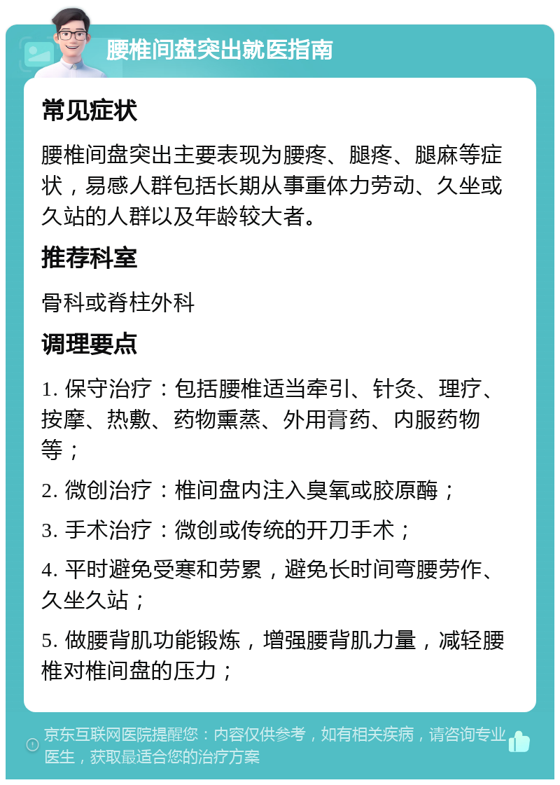 腰椎间盘突出就医指南 常见症状 腰椎间盘突出主要表现为腰疼、腿疼、腿麻等症状，易感人群包括长期从事重体力劳动、久坐或久站的人群以及年龄较大者。 推荐科室 骨科或脊柱外科 调理要点 1. 保守治疗：包括腰椎适当牵引、针灸、理疗、按摩、热敷、药物熏蒸、外用膏药、内服药物等； 2. 微创治疗：椎间盘内注入臭氧或胶原酶； 3. 手术治疗：微创或传统的开刀手术； 4. 平时避免受寒和劳累，避免长时间弯腰劳作、久坐久站； 5. 做腰背肌功能锻炼，增强腰背肌力量，减轻腰椎对椎间盘的压力；