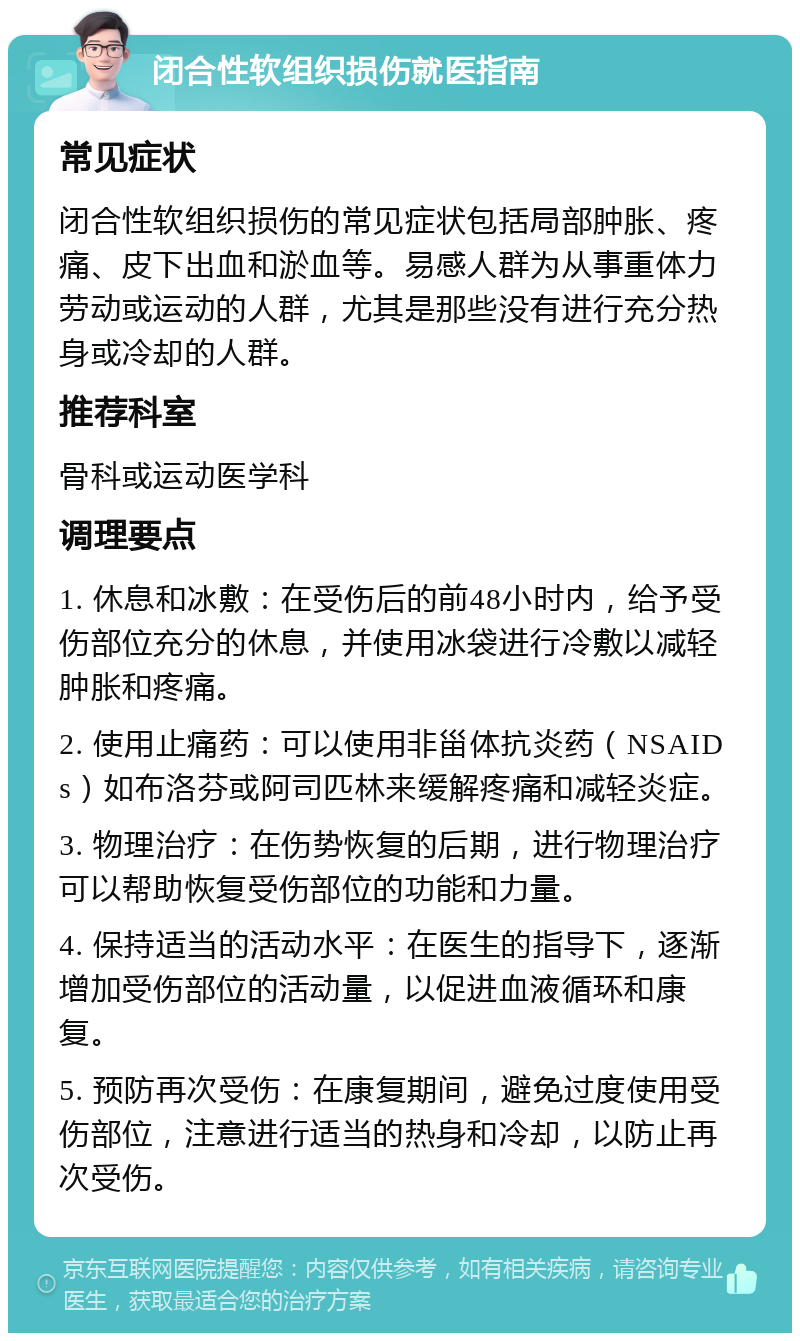 闭合性软组织损伤就医指南 常见症状 闭合性软组织损伤的常见症状包括局部肿胀、疼痛、皮下出血和淤血等。易感人群为从事重体力劳动或运动的人群，尤其是那些没有进行充分热身或冷却的人群。 推荐科室 骨科或运动医学科 调理要点 1. 休息和冰敷：在受伤后的前48小时内，给予受伤部位充分的休息，并使用冰袋进行冷敷以减轻肿胀和疼痛。 2. 使用止痛药：可以使用非甾体抗炎药（NSAIDs）如布洛芬或阿司匹林来缓解疼痛和减轻炎症。 3. 物理治疗：在伤势恢复的后期，进行物理治疗可以帮助恢复受伤部位的功能和力量。 4. 保持适当的活动水平：在医生的指导下，逐渐增加受伤部位的活动量，以促进血液循环和康复。 5. 预防再次受伤：在康复期间，避免过度使用受伤部位，注意进行适当的热身和冷却，以防止再次受伤。