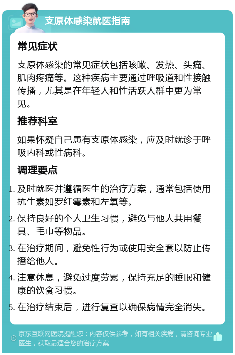 支原体感染就医指南 常见症状 支原体感染的常见症状包括咳嗽、发热、头痛、肌肉疼痛等。这种疾病主要通过呼吸道和性接触传播，尤其是在年轻人和性活跃人群中更为常见。 推荐科室 如果怀疑自己患有支原体感染，应及时就诊于呼吸内科或性病科。 调理要点 及时就医并遵循医生的治疗方案，通常包括使用抗生素如罗红霉素和左氧等。 保持良好的个人卫生习惯，避免与他人共用餐具、毛巾等物品。 在治疗期间，避免性行为或使用安全套以防止传播给他人。 注意休息，避免过度劳累，保持充足的睡眠和健康的饮食习惯。 在治疗结束后，进行复查以确保病情完全消失。