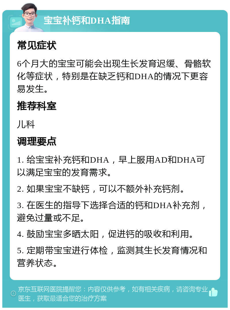 宝宝补钙和DHA指南 常见症状 6个月大的宝宝可能会出现生长发育迟缓、骨骼软化等症状，特别是在缺乏钙和DHA的情况下更容易发生。 推荐科室 儿科 调理要点 1. 给宝宝补充钙和DHA，早上服用AD和DHA可以满足宝宝的发育需求。 2. 如果宝宝不缺钙，可以不额外补充钙剂。 3. 在医生的指导下选择合适的钙和DHA补充剂，避免过量或不足。 4. 鼓励宝宝多晒太阳，促进钙的吸收和利用。 5. 定期带宝宝进行体检，监测其生长发育情况和营养状态。