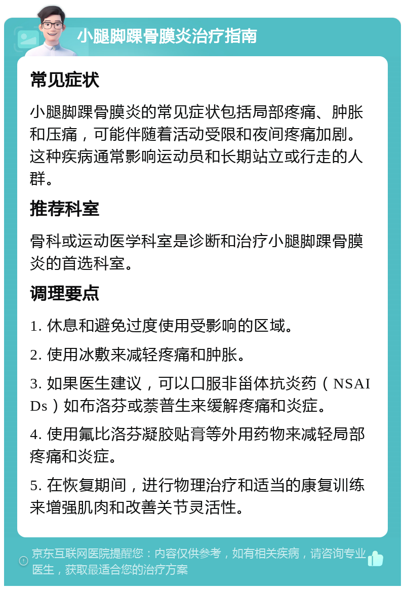 小腿脚踝骨膜炎治疗指南 常见症状 小腿脚踝骨膜炎的常见症状包括局部疼痛、肿胀和压痛，可能伴随着活动受限和夜间疼痛加剧。这种疾病通常影响运动员和长期站立或行走的人群。 推荐科室 骨科或运动医学科室是诊断和治疗小腿脚踝骨膜炎的首选科室。 调理要点 1. 休息和避免过度使用受影响的区域。 2. 使用冰敷来减轻疼痛和肿胀。 3. 如果医生建议，可以口服非甾体抗炎药（NSAIDs）如布洛芬或萘普生来缓解疼痛和炎症。 4. 使用氟比洛芬凝胶贴膏等外用药物来减轻局部疼痛和炎症。 5. 在恢复期间，进行物理治疗和适当的康复训练来增强肌肉和改善关节灵活性。