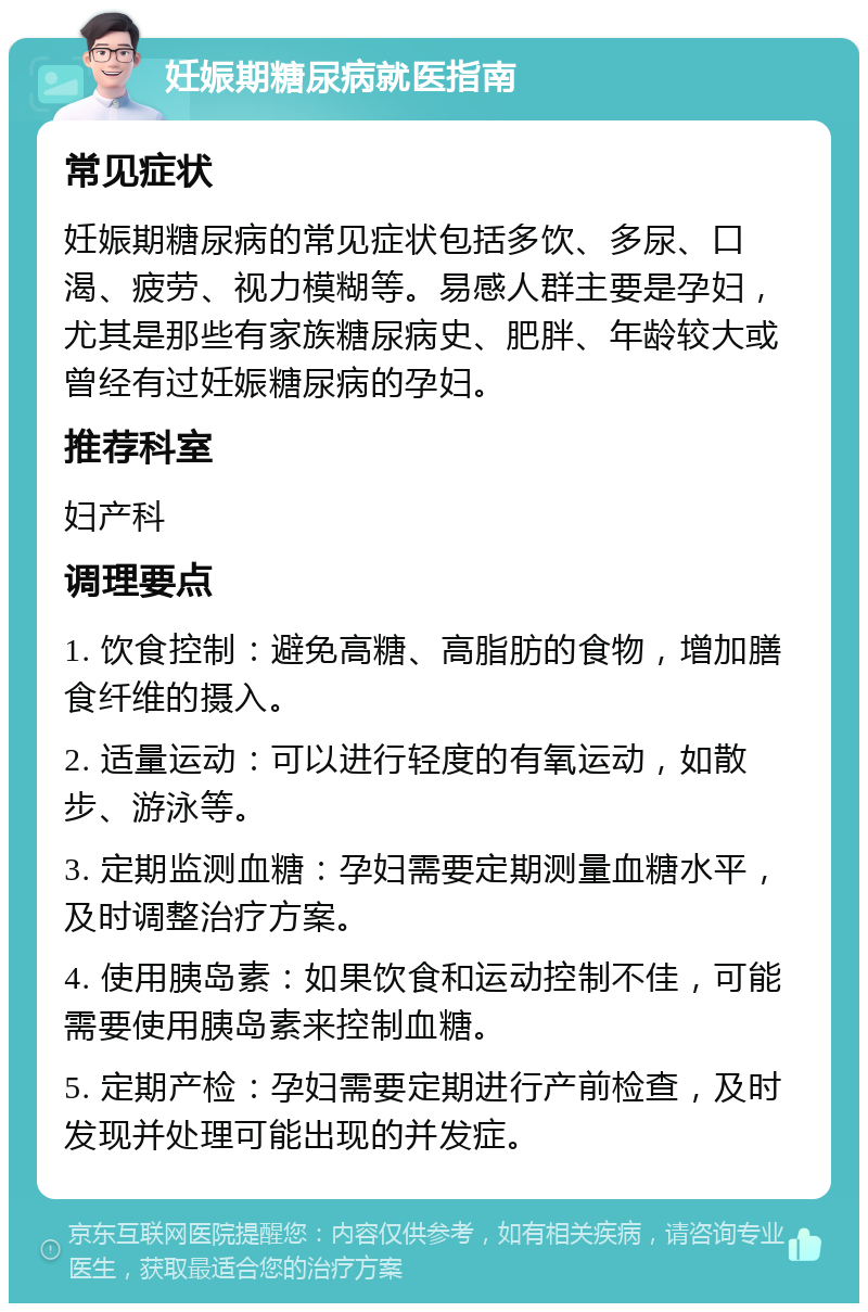 妊娠期糖尿病就医指南 常见症状 妊娠期糖尿病的常见症状包括多饮、多尿、口渴、疲劳、视力模糊等。易感人群主要是孕妇，尤其是那些有家族糖尿病史、肥胖、年龄较大或曾经有过妊娠糖尿病的孕妇。 推荐科室 妇产科 调理要点 1. 饮食控制：避免高糖、高脂肪的食物，增加膳食纤维的摄入。 2. 适量运动：可以进行轻度的有氧运动，如散步、游泳等。 3. 定期监测血糖：孕妇需要定期测量血糖水平，及时调整治疗方案。 4. 使用胰岛素：如果饮食和运动控制不佳，可能需要使用胰岛素来控制血糖。 5. 定期产检：孕妇需要定期进行产前检查，及时发现并处理可能出现的并发症。